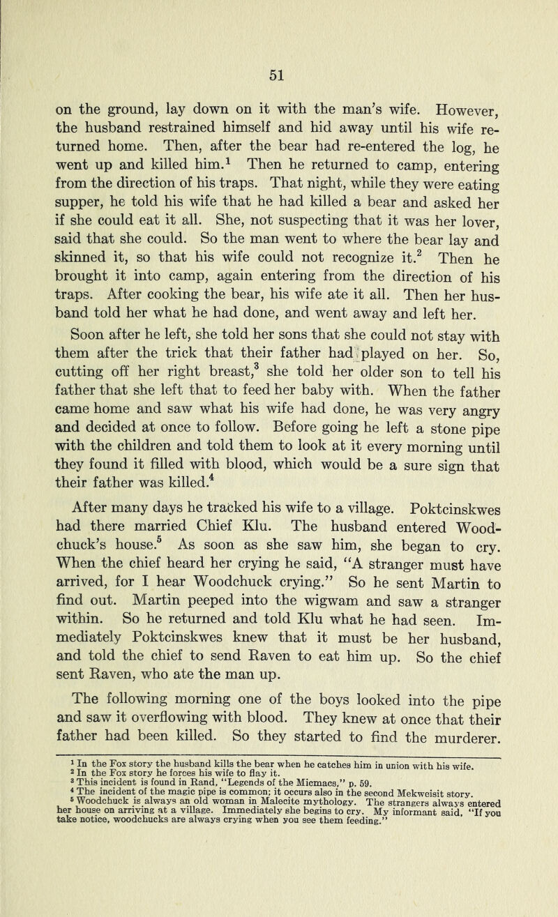 on the ground, lay down on it with the man’s wife. However, the husband restrained himself and hid away until his wife re- turned home. Then, after the bear had re-entered the log, he went up and killed him.^ Then he returned to camp, entering from the direction of his traps. That night, while they were eating supper, he told his wife that he had killed a bear and asked her if she could eat it all. She, not suspecting that it was her lover, said that she could. So the man went to where the bear lay and skinned it, so that his wife could not recognize it.^ Then he brought it into camp, again entering from the direction of his traps. After cooking the bear, his wife ate it all. Then her hus- band told her what he had done, and went away and left her. Soon after he left, she told her sons that she could not stay with them after the trick that their father had . played on her. So, cutting off her right breast,^ she told her older son to tell his father that she left that to feed her baby with. When the father came home and saw what his wife had done, he was very angry and decided at once to follow. Before going he left a stone pipe with the children and told them to look at it every morning until they found it filled with blood, which would be a sure sign that their father was killed.^ After many days he tracked his wife to a village. Poktcinskwes had there married Chief Klu. The husband entered Wood- chuck’s house.® As soon as she saw him, she began to cry. When the chief heard her crying he said, “A stranger must have arrived, for I hear Woodchuck crying.” So he sent Martin to find out. Martin peeped into the wigwam and saw a stranger within. So he returned and told Klu what he had seen. Im- mediately Poktcinskwes knew that it must be her husband, and told the chief to send Raven to eat him up. So the chief sent Raven, who ate the man up. The following morning one of the boys looked into the pipe and saw it overflowing with blood. They knew at once that their father had been killed. So they started to find the murderer. 1 In the Fox story the husband kills the bear when he catches him in union with his wife. 2 In the Fox story he forces his wife to flay it. 3 This incident is found in Rand, “Legends of the Micmacs,” p. 59, « The incident of the magic pipe is common; it occurs also in the second Mekweisit story. 5 Woodchuck is always an old woman in Malecite mythology. The strangers always entered her house on arriving at a village. Immediately she begins to cry. My informant said. “If you take notice, woodchucks are always crying when you see them feeding.”
