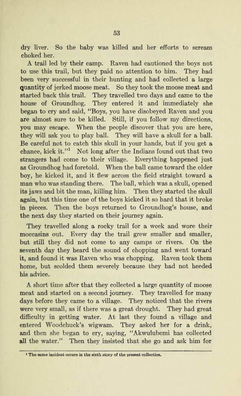 dry liver. So the baby was killed and her efforts to scream choked her. A trail led by their camp. Raven had cautioned the boys not to use this trail, but they paid no attention to him. They had been very successful in their hunting and had collected a large quantity of jerked moose meat. So they took the moose meat and started back this trail. They travelled two days and came to the house of Groundhog. They entered it and immediately she began to cry and said, ‘‘Boys, you have disobeyed Raven and you are almost sure to be killed. Still, if you follow my directions, you may escape. When the people discover that you are here, they will ask you to play ball. They will have a skull for a ball. Be careful not to catch this skull in your hands, but if you get a chance, kick it.”^ Not long after the Indians found out that two strangers had come to their village. Everything happened just as Groundhog had foretold. When the ball came toward the older boy, he kicked it, and it flew across the field straight toward a man who was standing there. The ball, which was a skull, opened its jaws and bit the man, killing him. Then they started the skull again, but this time one of the boys kicked it so hard that it broke in pieces. Then the boys returned to Groundhog’s house, and the next day they started on their journey again. They travelled along a rocky trail for a week and wore their moccasins out. Every day the trail grew smaller and smaller, but still they did not come to any camps or rivers. On the seventh day they heard the sound of chopping and went toward it, and found it was Raven who was chopping. Raven took them home, but scolded them severely because they had not heeded his advice. A short time after that they collected a large quantity of moose meat and started on a second journey. They travelled for many days before they came to a village. They noticed that the rivers were very small, as if there was a great drought. They had great difficulty in getting water. At last they found a village and entered Woodchuck’s wigwam. They asked her for a drink, and then she began to cry, saying, “Akwulubemi has collected all the water.” Then they insisted that she go and ask him for 1 The same incident occurs in the sixth story of the present collection.