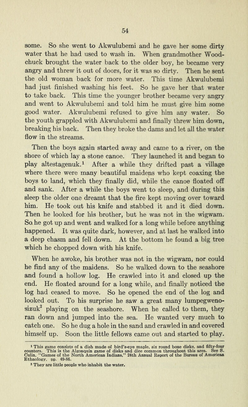some. So she went to Akwulubemi and he gave her some dirty water that he had used to wash in. When grandmother Wood- chuck brought the water back to the older boy, he became very angry and threw it out of doors, for it was so dirty. Then he sent the old woman back for more water. This time Akwulubemi had just finished washing his feet. So he gave her that water to take back. This time the younger brother became very angry and went to Akwulubemi and told him he must give him some good water. Akwulubemi refused to give him any water. So the youth grappled with Akwulubemi and finally threw him down, breaking his back. Then they broke the dams and let all the water flow in the streams. Then the boys again started away and came to a river, on the shore of which lay a stone canoe. They launched it and began to play altestagenuk.^ After a while they drifted past a village where there were many beautiful maidens who kept coaxing the boys to land, which they finally did, while the canoe floated off and sank. After a while the boys went to sleep, and during this sleep the older one dreamt that the fire kept moving over toward him. He took out his knife and stabbed it and it died down. Then he looked for his brother, but he was not in the wigwam. So. he got up and went and walked for a long while before anything happened. It was quite dark, however, and at last he walked into a deep chasm and fell down. At the bottom he found a big tree which he chopped down with his knife. When he awoke, his brother was not in the wigwam, nor could he find any of the maidens. So he walked down to the seashore and found a hollow log. He crawled into it and closed up the end. He floated around for a long while, and finally noticed the log had ceased to move. So he opened the end of the log and looked out. To his surprise he saw a great many lumpegweno- sizuk^ playing on the seashore. When he called to them, they ran down and jumped into the sea. He wanted very much to catch one. So he dug a hole in the sand and crawled in and covered himself up. Soon the little fellows came out and started to play. ^ This game consists of a dish made of bird’s-eye maple, six round bone disks, and fifty-four counters. This is the Algonauin game of disks and dice common throughout this area. See S. Gulin. “Games of the North American Indians,’’ 24th Annual Report of the Bureau of American Ethnology, pp. 49-86. 2 They are little people who inhabit the water.