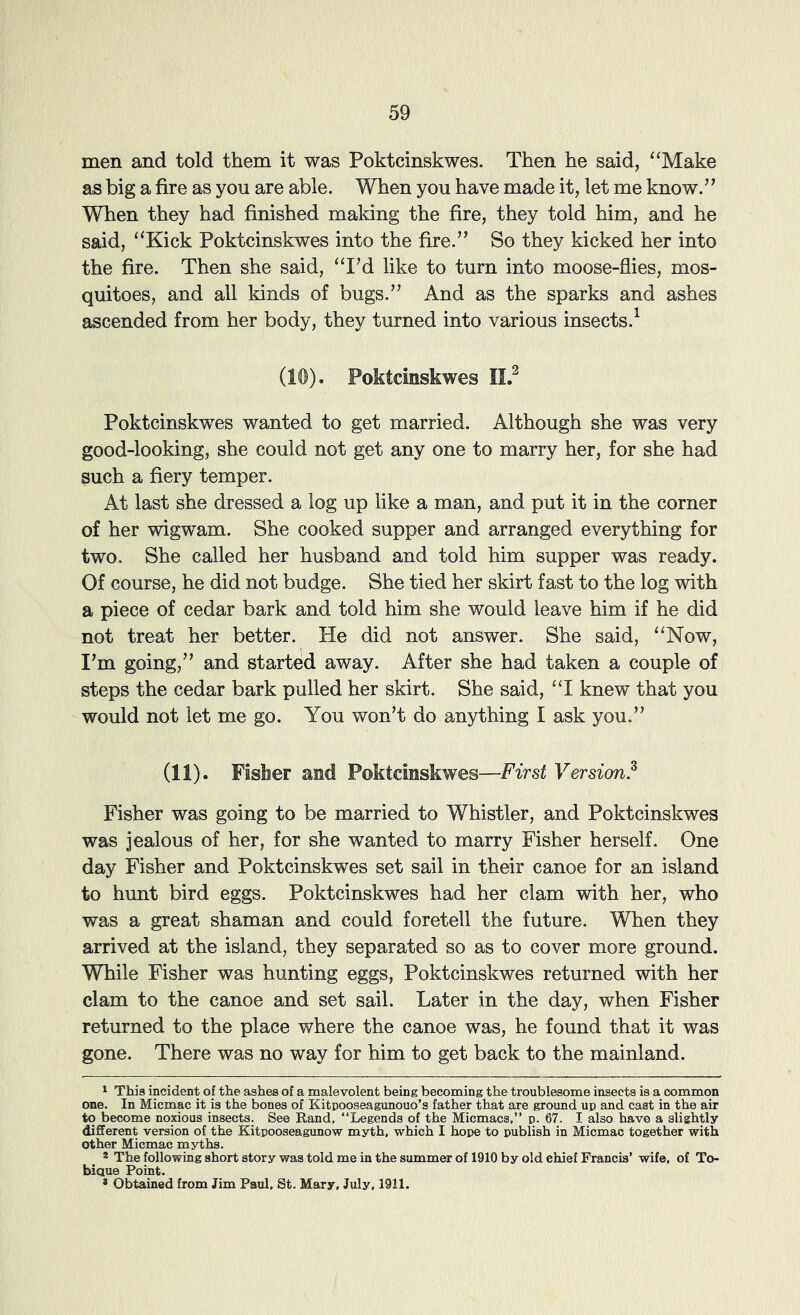 men and told them it was Poktcinskwes. Then he said, ‘‘Make as big a fire as you are able. When you have made it, let me know.” When they had finished making the fire, they told him, and he said, “Kick Poktcinskwes into the fire.” So they kicked her into the fire. Then she said, “IM like to turn into moose-flies, mos- quitoes, and all kinds of bugs.” And as the sparks and ashes ascended from her body, they turned into various insects.^ (10). Poktcinskwes II.^ Poktcinskwes wanted to get married. Although she was very good-looking, she could not get any one to marry her, for she had such a fiery temper. At last she dressed a log up like a man, and put it in the corner of her wigwam. She cooked supper and arranged everything for two. She called her husband and told him supper was ready. Of course, he did not budge. She tied her skirt fast to the log with a piece of cedar bark and told him she would leave him if he did not treat her better. He did not answer. She said, “Now, I^m going,” and started away. After she had taken a couple of steps the cedar bark pulled her skirt. She said, “I knew that you would not let me go. You won’t do anything I ask you.” (11). Fisher and Poktcinskwes—First Version? Fisher was going to be married to Whistler, and Poktcinskwes was jealous of her, for she wanted to marry Fisher herself. One day Fisher and Poktcinskwes set sail in their canoe for an island to hunt bird eggs. Poktcinskwes had her clam with her, who was a great shaman and could foretell the future. When they arrived at the island, they separated so as to cover more ground. While Fisher was hunting eggs, Poktcinskwes returned with her clam to the canoe and set sail. Later in the day, when Fisher returned to the place where the canoe was, he found that it was gone. There was no way for him to get back to the mainland. ^ This incident of the ashes of a malevolent being becoming the troublesome insects is a common one. In Micmac it is the bones of Kitpooseagunouo’s father that are ground up and cast in the air to become noxious insects. See Rand, “Legends of the Micmacs,” p. 67. I also have a slightly different version of the Kitpooseagunow myth, which I hope to publish in Micmac together with other Micmac myths. 2 The following short story was told me in the summer of 1910 by old chief Francis’ wife, of To- biaue Point. * Obtained from Jim Paul. St. Mary, July, 1911.