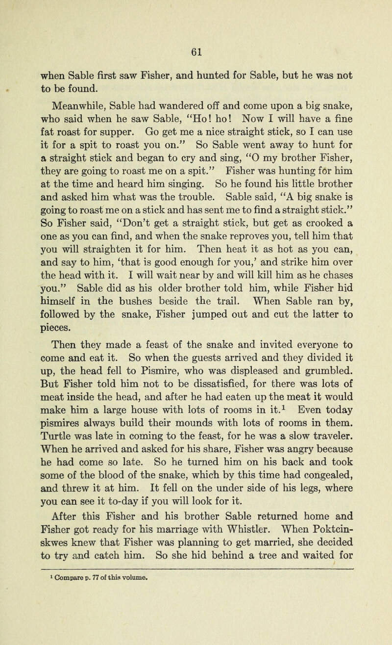 when Sable first saw Fisher, and hunted for Sable, but he was not to be found. Meanwhile, Sable had wandered off and come upon a big snake, who said when he saw Sable, “Ho! ho! Now I will have a fine fat roast for supper. Go get me a nice straight stick, so I can use it for a spit to roast you on.” So Sable went away to hunt for a straight stick and began to cry and sing, “0 my brother Fisher, they are going to roast me on a spit.” Fisher was hunting for him at the time and heard him singing. So he found his little brother and asked him what was the trouble. Sable said, “A big snake is going to roast me on a stick and has sent me to find a straight stick.” So Fisher said, “Don’t get a straight stick, but get as crooked a one as you can find, and when the snake reproves you, tell him that you will straighten it for him. Then heat it as hot as you can, and say to him, ‘that is good enough for you,’ and strike him over the head with it. I will wait near by and will kill him as he chases you.” Sable did as his older brother told him, while Fisher hid himself in the bushes beside the trail. When Sable ran by, followed by the snake, Fisher jumped out and cut the latter to pieces. Then they made a feast of the snake and invited everyone to come and eat it. So when the guests arrived and they divided it up, the head fell to Pismire, who was displeased and grumbled. But Fisher told him not to be dissatisfied, for there was lots of meat inside the head, and after he had eaten up the meat it would make him a large house with lots of rooms in it.^ Even today pismires always build their mounds with lots of rooms in them. Turtle was late in coming to the feast, for he was a slow traveler. WTien he arrived and asked for his share, Fisher was angry because he had come so late. So he turned him on his back and took some of the blood of the snake, which by this time had congealed, and threw it at him. It fell on the under side of his legs, where you can see it to-day if you will look for it. After this Fisher and his brother Sable returned home and Fisher got ready for his marriage with Whistler. Wlien Poktcin- skwes knew that Fisher was planning to get married, she decided to try and catch him. So she hid behind a tree and waited for 1 Gompare p. 77 of tMs volume.