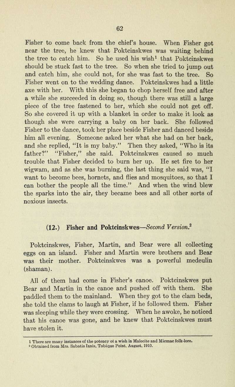Fisher to come back from the chief’s house. When Fisher got near the tree, he knew that Poktcinskwes was waiting behind the tree to catch him. So he used his wish^ that Poktcinskwes should be stuck fast to the tree. So when she tried to jump out and catch him, she could not, for she was fast to the tree. So Fisher went on to the wedding dance. Poktcinskwes had a little axe with her. With this she began to chop herself free and after a while she succeeded in doing so, though there was still a large piece of the tree fastened to her, which she could not get off. So she covered it up with a blanket in order to make it look as though she were carrying a baby on her back. She followed Fisher to the dance, took her place beside Fisher and danced beside him all evening. Someone asked her what she had on her back, and she replied, “It is my baby.” Then they asked, “Who is its father?” “Fisher,” she said. Poktcinskwes caused so much trouble that Fisher decided to burn her up. He set fire to her wigwam, and as she was burning, the last thing she said was, “I want to become bees, hornets, and flies and mosquitoes, so that I can bother the people all the time.” And when the wind blew the sparks into the air, they became bees and all other sorts of noxious insects. (12.) Fisher and Poktcinskwes—Second Version? Poktcinskwes, Fisher, Martin, and Bear were all collecting eggs on an island. Fisher and Martin were brothers and Bear was their mother. Poktcinskwes was a powerful medeulin (shaman). All of them had come in Fisher’s canoe. Poktcinskwes put Bear and Martin in the canoe and pushed off with them. She paddled them to the mainland. When they got to the clam beds, she told the clams to laugh at Fisher, if he followed them. Fisher was sleeping while they were crossing. When he awoke, he noticed that his canoe was gone, and he knew that Poktcinskwes must have stolen it. 1 There are many instances of the potency of a wish in Malecite and Micmac folk-lore. 2 Obtained from Mrs. Sabatis Innis, Tobiaue Point, August, 1910.