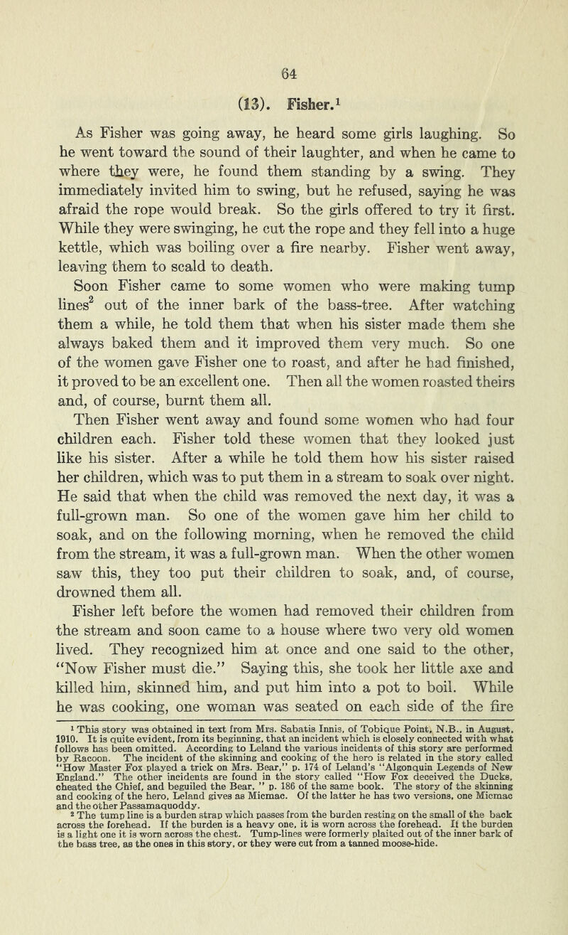 (13). Fisher.i As Fisher was going away, he heard some girls laughing. So he went toward the sound of their laughter, and when he came to where they were, he found them standing by a swing. They immediately invited him to swing, but he refused, saying he was afraid the rope would break. So the girls offered to try it first. While they were swinging, he cut the rope and they fell into a huge kettle, which was boiling over a fire nearby. Fisher went away, leaving them to scald to death. Soon Fisher came to some women who were making tump lines^ out of the inner bark of the bass-tree. After watching them a while, he told them that when his sister made them she always baked them and it improved them very much. So one of the women gave Fisher one to roast, and after he had finished, it proved to be an excellent one. Then all the women roasted theirs and, of course, burnt them all. Then Fisher went away and found some women who had four children each. Fisher told these women that they looked just like his sister. After a while he told them how his sister raised her children, which was to put them in a stream to soak over night. He said that when the child was removed the next day, it was a full-grown man. So one of the women gave him her child to soak, and on the following morning, when he removed the child from the stream, it was a full-grown man. When the other women saw this, they too put their children to soak, and, of course, drowned them all. Fisher left before the women had removed their children from the stream and soon came to a house where two very old women lived. They recognized him at once and one said to the other, “Now Fisher mu-st die.” Saying this, she took her little axe and killed him, skinned him, and put him into a pot to boil. While he was cooking, one woman was seated on each side of the fire 1 This story was obtained in text from Mrs. Sabatis Innis, of Tobiaue Point, N.B., in August. 1910. It is Quite evident, from its beginning, that an incident which is closely connected with what follows has been omitted. According to Leland the various incidents of this story are performed by Racoon. The incident of the skinning and cooking of the hero is related in the story called “How Master Fox played a trick on Mrs. Bear,” p. 174 of Leland’s “Algonauin Legends of New England.” The other incidents are found in the story called “How Fox deceived the Ducks, cheated the Chief, and beguiled the Bear, ” p. 186 of the same book. The story of the skinning and cooking of the hero, Leland gives as Micmac. Of the latter he has two versions, one Micmac and the other Passamaauoddy. 2 The tump line is a burden strap which passes from the burden resting on the small of the back across the forehead. If the burden is a heavy one, it is worn across the forehead. If the burden is a light one it is worn across the chest. Tump-lines were formerly plaited out of the inner bark of the bass tree, as the ones in this story, or they were cut from a tanned moose-hide.