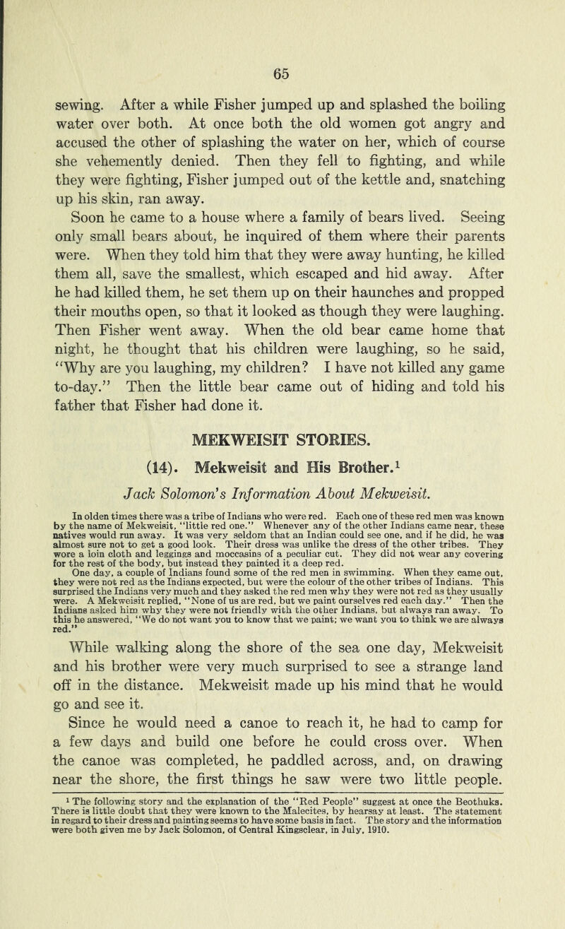 sewing. After a while Fisher jumped up and splashed the boiling water over both. At once both the old women got angry and accused the other of splashing the water on her, which of course she vehemently denied. Then they fell to fighting, and while they were fighting, Fisher jumped out of the kettle and, snatching up his skin, ran away. Soon he came to a house where a family of bears lived. Seeing only small bears about, he inquired of them where their parents were. When they told him that they were away hunting, he killed them all, save the smallest, which escaped and hid away. After he had killed them, he set them up on their haunches and propped their mouths open, so that it looked as though they were laughing. Then Fisher went away. When the old bear came home that night, he thought that his children were laughing, so he said, ‘Why are you laughing, my children? I have not killed any game to-day.” Then the little bear came out of hiding and told his father that Fisher had done it. MEKWEISIT STORIES. (14). Mekweisit and His Brother.^ Jack Solomon's Information About Mekweisit. In olden times there was a tribe of Indians who were red. Each one of these red men was known by the name of Mekweisit, “little red one.” Whenever any of the other Indians came near, these natives would run away. It was very seldom that an Indian could see one, and if he did, he was almost sure not to get a good look. Their dress was unlike the dress of the other tribes. They wore a loin cloth and leggings and moccasins of a peculiar cut. They did not wear any covering for the rest of the body, but instead they painted it a deep red. One day, a couple of Indians found some of the red men in swimming. When they came out. they were not red as the Indians expected, but were the colour of the other tribes of Indians. This surprised the Indians very much and they asked the red men why they were not red as they usually were. A Mekweisit replied, “None of us are red, but we paint ourselves red each day.” Then the Indians asked him why they were not friendly with the other Indians, but always ran away. To this he answered, “We do not want you to know that we paint: we want you to think we are always red.” While walking along the shore of the sea one day, Mekweisit and his brother were very much surprised to see a strange land off in the distance. Mekweisit made up his mind that he would go and see it. Since he would need a canoe to reach it, he had to camp for a few days and build one before he could cross over. When the canoe was completed, he paddled across, and, on drawdng near the shore, the first things he saw were two little people. 1 The following story and the explanation of the “Red People” suggest at once the Beothuks. There is little doubt that they were known to the Malecites, by hearsay at least. The statement in regard to their dress and painting seems to have some basis in fact. The story and the information were both given me by Jack Solomon, of Central Kingsclear, in July. 1910.