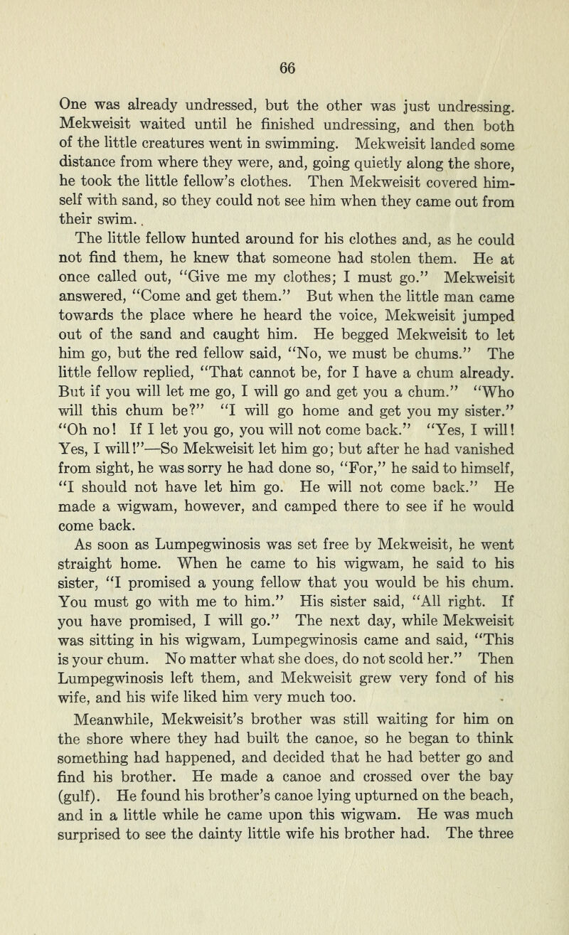 One was already undressed, but the other was just undressing. Mekweisit waited until he finished undressing, and then both of the little creatures went in swimming. Mekweisit landed some distance from where they were, and, going quietly along the shore, he took the little fellow’s clothes. Then Mekweisit covered him- self with sand, so they could not see him when they came out from their swim.. The little fellow hunted around for his clothes and, as he could not find them, he knew that someone had stolen them. He at once called out, “Give me my clothes; I must go.” Mekweisit answered, “Come and get them.” But when the little man came towards the place where he heard the voice, Mekweisit jumped out of the sand and caught him. He begged Mekweisit to let him go, but the red fellow said, “No, we must be chums.” The little fellow replied, “That cannot be, for I have a chum already. But if you will let me go, I will go and get you a chum.” “Who will this chum be?” “I will go home and get you my sister.” “Oh no! If I let you go, you will not come back.” “Yes, I will! Yes, I will!”—So Mekweisit let him go; but after he had vanished from sight, he was sorry he had done so, “For,” he said to himself, “I should not have let him go. He will not come back.” He made a wigwam, however, and camped there to see if he would come back. As soon as Lumpegwinosis was set free by Mekweisit, he went straight home. When he came to his wigwam, he said to his sister, “I promised a young fellow that you would be his chum. You must go with me to him.” His sister said, “All right. If you have promised, I will go.” The next day, while Mekweisit was sitting in his wigwam, Lumpegwinosis came and said, “This is your chum. No matter what she does, do not scold her.” Then Lumpegwinosis left them, and Mekweisit grew very fond of his wife, and his wife liked him very much too. Meanwhile, Mekweisit’s brother was still waiting for him on the shore where they had built the canoe, so he began to think something had happened, and decided that he had better go and find his brother. He made a canoe and crossed over the bay (gulf). He found his brother’s canoe lying upturned on the beach, and in a little while he came upon this wigwam. He was much surprised to see the dainty little wife his brother had. The three