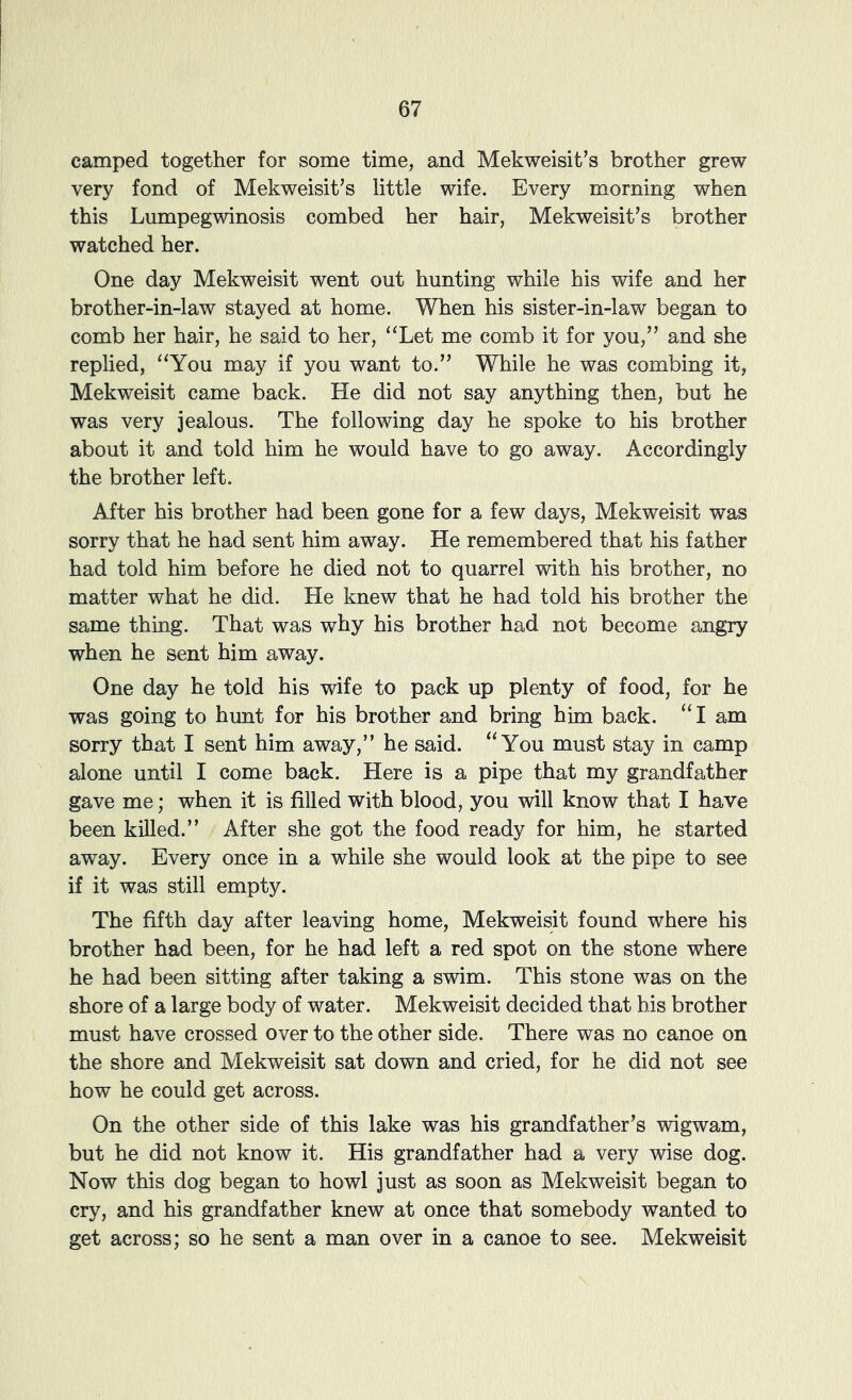 camped together for some time, and Mekweisit’s brother grew very fond of Mekweisit’s little wife. Every morning when this Lumpegwinosis combed her hair, Mekweisit's brother watched her. One day Mekweisit went out hunting while his wife and her brother-in-law stayed at home. When his sister-in-law began to comb her hair, he said to her, “Let me comb it for you,” and she replied, “You may if you want to.” While he was combing it, Mekweisit came back. He did not say anything then, but he was very jealous. The following day he spoke to his brother about it and told him he would have to go away. Accordingly the brother left. After his brother had been gone for a few days, Mekweisit was sorry that he had sent him away. He remembered that his father had told him before he died not to quarrel with his brother, no matter what he did. He knew that he had told his brother the same thing. That was why his brother had not become angry when he sent him away. One day he told his wife to pack up plenty of food, for he was going to hunt for his brother and bring him back. “I am sorry that I sent him away,” he said. “You must stay in camp alone until I come back. Here is a pipe that my grandfather gave me; when it is filled with blood, you will know that I have been killed.” After she got the food ready for him, he started away. Every once in a while she would look at the pipe to see if it was still empty. The fifth day after leaving home, Mekweisit found where his brother had been, for he had left a red spot on the stone where he had been sitting after taking a swim. This stone was on the shore of a large body of water. Mekweisit decided that his brother must have crossed over to the other side. There was no canoe on the shore and Mekweisit sat down and cried, for he did not see how he could get across. On the other side of this lake was his grandfather’s wigwam, but he did not know it. His grandfather had a very wise dog. Now this dog began to howl just as soon as Mekweisit began to cry, and his grandfather knew at once that somebody wanted to get across; so he sent a man over in a canoe to see. Mekweisit