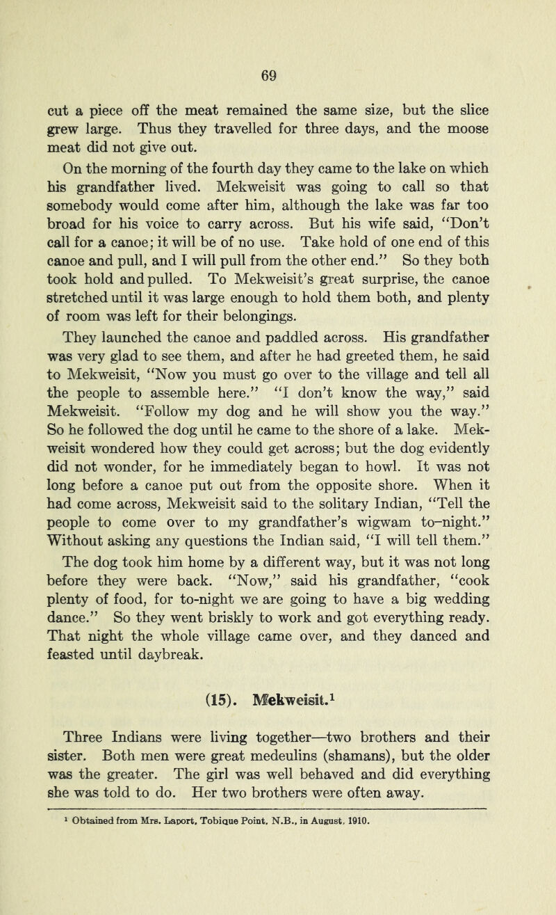 cut a piece off the meat remained the same size, but the slice grew large. Thus they travelled for three days, and the moose meat did not give out. On the morning of the fourth day they came to the lake on which his grandfather lived. Mekweisit was going to call so that somebody would come after him, although the lake was far too broad for his voice to carry across. But his wife said, “Don’t call for a canoe; it will be of no use. Take hold of one end of this canoe and pull, and I will pull from the other end.” So they both took hold and pulled. To Mekweisit’s great surprise, the canoe stretched until it was large enough to hold them both, and plenty of room was left for their belongings. They launched the canoe and paddled across. His grandfather was very glad to see them, and after he had greeted them, he said to Mekweisit, “Now you must go over to the village and tell all the people to assemble here.” “1 don’t know the way,” said Mekweisit. “Follow my dog and he will show you the way.” So he followed the dog until he came to the shore of a lake. Mek- weisit wondered how they could get across; but the dog evidently did not wonder, for he immediately began to howl. It was not long before a canoe put out from the opposite shore. When it had come across, Mekweisit said to the solitary Indian, “Tell the people to come over to my grandfather’s wigwam to-night.” Without asking any questions the Indian said, “I will tell them.” The dog took him home by a different way, but it was not long before they were back. “Now,” said his grandfather, “cook plenty of food, for to-night we are going to have a big wedding dance.” So they went briskly to work and got everything ready. That night the whole village came over, and they danced and feasted until daybreak. (15). Mekweisit. 1 Three Indians were living together—two brothers and their sister. Both men were great medeulins (shamans), but the older was the greater. The girl was well behaved and did everything she was told to do. Her two brothers were often away. Obtained from Mrs. Laport, Tobiaue Point. N.B., in August, 1910.