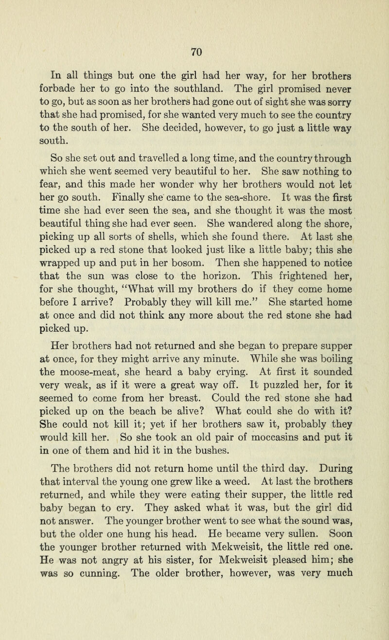In all things but one the girl had her way, for her brothers forbade her to go into the southland. The girl promised never to go, but as soon as her brothers had gone out of sight she was sorry that she had promised, for she wanted very much to see the country to the south of her. She decided, however, to go just a little way south. So she set out and travelled a long time, and the country through which she went seemed very beautiful to her. She saw nothing to fear, and this made her wonder why her brothers would not let her go south. Finally she came to the sea-shore. It was the first time she had ever seen the sea, and she thought it was the most beautiful thing she had ever seen. She wandered along the shore, picking up all sorts of shells, which she found there. At last she picked up a red stone that looked just like a little baby; this she wrapped up and put in her bosom. Then she happened to notice that the sun was close to the horizon. This frightened her, for she thought, “What will my brothers do if they come home before I arrive? Probably they will kill me.” She started home at once and did not think any more about the red stone she had picked up. Her brothers had not returned and she began to prepare supper at once, for they might arrive any minute. While she was boiling the moose-meat, she heard a baby crying. At first it sounded very weak, as if it were a great way off. It puzzled her, for it seemed to come from her breast. Could the red stone she had picked up on the beach be alive? What could she do with it? She could not kill it; yet if her brothers saw it, probably they would kill her. So she took an old pair of moccasins and put it in one of them and hid it in the bushes. The brothers did not return home until the third day. During that interval the young one grew like a weed. At last the brothers returned, and while they were eating their supper, the little red baby began to cry. They asked what it was, but the girl did not answer. The younger brother went to see what the sound was, but the older one hung his head. He became very sullen. Soon the younger brother returned with Mekweisit, the little red one. He was not angry at his sister, for Mekweisit pleased him; she was so cunning. The older brother, however, was very much