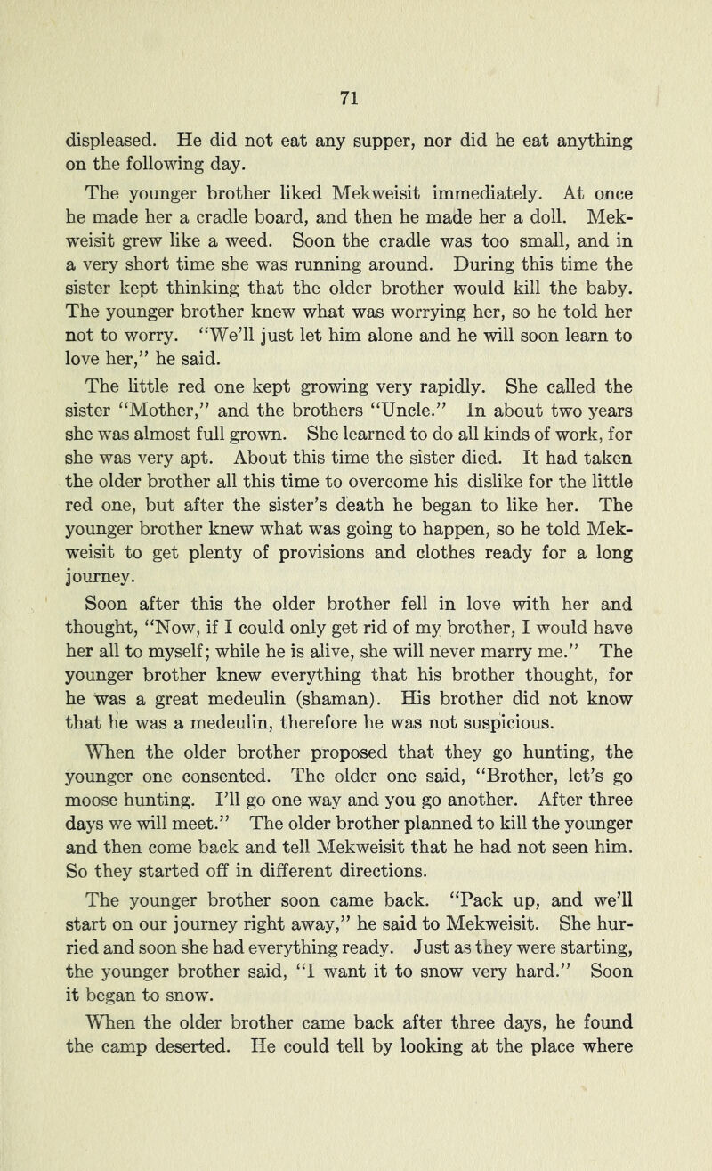 displeased. He did not eat any supper, nor did he eat anything on the following day. The younger brother liked Mekweisit immediately. At once he made her a cradle board, and then he made her a doll. Mek- weisit grew like a weed. Soon the cradle was too small, and in a very short time she was running around. During this time the sister kept thinking that the older brother would kill the baby. The younger brother knew what was worrying her, so he told her not to worry. “We’ll just let him alone and he will soon learn to love her,” he said. The little red one kept growing very rapidly. She called the sister “Mother,” and the brothers “Uncle.” In about two years she was almost full grown. She learned to do all kinds of work, for she was very apt. About this time the sister died. It had taken the older brother all this time to overcome his dislike for the little red one, but after the sister’s death he began to like her. The younger brother knew what was going to happen, so he told Mek- weisit to get plenty of provisions and clothes ready for a long journey. Soon after this the older brother fell in love with her and thought, “Now, if I could only get rid of my brother, I would have her all to myself; while he is alive, she will never marry me.” The younger brother knew everything that his brother thought, for he was a great medeulin (shaman). His brother did not know that he was a medeulin, therefore he was not suspicious. When the older brother proposed that they go hunting, the younger one consented. The older one said, “Brother, let’s go moose hunting. I’ll go one way and you go another. After three days we will meet.” The older brother planned to kill the younger and then come back and tell Mekweisit that he had not seen him. So they started off in different directions. The younger brother soon came back. “Pack up, and we’ll start on our journey right away,” he said to Mekweisit. She hur- ried and soon she had everything ready. Just as they were starting, the younger brother said, “I want it to snow very hard.” Soon it began to snow. When the older brother came back after three days, he found the camp deserted. He could tell by looking at the place where