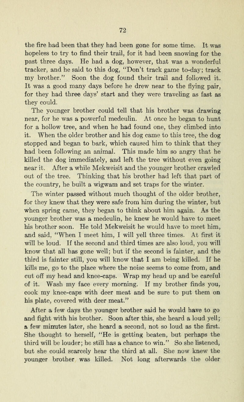 the fire had been that they had been gone for some time. It was hopeless to try to find their trail, for it had been snowing for the past three days. He had a dog, however, that was a wonderful tracker, and he said to this dog, “Don’t track game to-day; track my brother.” Soon the dog found their trail and followed it. It was a good many days before he drew near to the flying pair, for they had three days’ start and they were traveling as fast as they could. The younger brother could tell that his brother was drawing near, for he was a powerful medeulin. At once he began to hunt for a hollow tree, and when he had found one, they climbed into it. When the older brother and his dog came to this tree, the dog stopped and began to bark, which caused him to think that they had been following an animal. This made him so angry that he killed the dog immediately, and left the tree without even going near it. After a while Mekweisit and the younger brother crawled out of the tree. Thinking that his brother had left that part of the country, he built a wigwam and set traps for the winter. The winter passed without much thought of the older brother, for they knew that they were safe from him during the winter, but when spring came, they began to think about him again. As the younger brother was a medeulin, he knew he would have to meet his brother soon. He told Mekweisit he would have to meet him, and said, “When I meet him, I will yell three times. At first it will be loud. If the second and third times are also loud, you will know that all has gone well; but if the second is fainter, and the third is fainter still, you will know that I am being killed. If he kills me, go to the place where the noise seems to come from, and cut off my head and knee-caps. Wrap my head up and be careful of it. Wash my face every morning. If my brother finds you, cook my knee-caps with deer meat and be sure to put them on his plate, covered with deer meat.” After a few days the younger brother said he would have to go and fight with his brother. Soon after this, she heard a loud yell; a few minutes later, she heard a second, not so loud as the first. She thought to herself, “He is getting beaten, but perhaps the third will be louder; he still has a chance to win.” So she listened, but she could scarcely hear the third at all. She now knew the younger brother was killed. Not long afterwards the older