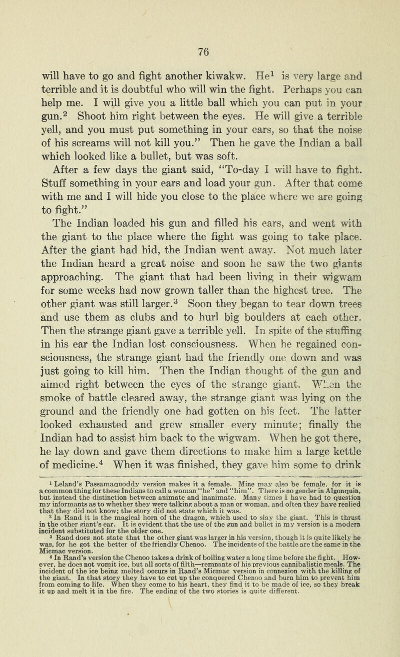 will have to go and fight another kiwakw. He^ is very large and terrible and it is doubtful who will win the fight. Perhaps you can help me. I will give you a little ball which you can put in your gun.2 Shoot him right between the eyes. He will give a terrible yell, and you must put something in your ears, so that the noise of his screams will not kill you.” Then he gave the Indian a ball which looked like a bullet, but was soft. After a few days the giant said, “To-day I will have to fight. Stuff something in your ears and load your gun. After that come with me and I will hide you close to the place where we are going to fight.” The Indian loaded his gun and filled his ears, and went with the giant to the place where the fight was going to take place. After the giant had hid, the Indian went away. Not much later the Indian heard a great noise and soon he saw the two giants approaching. The giant that had been living in their wigwam for some weeks had now grown taller than the highest tree. The other giant was still larger.^ Soon they began to tear down trees and use them as clubs and to hurl big boulders at each other. Then the strange giant gave a terrible yell. In spite of the stuffing in his ear the Indian lost consciousness. When he regained con- sciousness, the strange giant had the friendly one down and was just going to kill him. Then the Indian thought of the gun and aimed right between the eyes of the strange giant. When the smoke of battle cleared away, the strange giant was lying on the ground and the friendly one had gotten on his feet. The latter looked exhausted and grew smaller every minute; finally the Indian had to assist him back to the wigwam. When he got there, he lay down and gave them directions to make him a large kettle of medicine.^ When it was finished, they gave him some to drink 1 Leland’s Passamaquoddy version makes it a female. Mine may also be female, for it is a common thing for these Indians to call a woman “he” and “him”. There is no gender in Algonquin, but instead the distinction between animate and inanimate. Many times I have had to question my informants as to whether they were talking about a man or woman, and often they have replied that they did not know; the story did not state which it was. 2 In Rand it is the magical horn of the dragon, which used to slay the giant. This is thrust in the other giant’s ear. It is evident that the use of the gun and bullet in my version is a modern incident substituted for the older one. ® Rand does not state that the other giant was larger in his version, though it is quite likely he was. for he got the better of the friendly Chenoo. The incidents of the battle are the same in the Micmac version. * In Rand’s version the Chenoo takes a drink of boiling water a long time before the fight. How* * ever, he does not vomit ice, but all sorts of filth—remnants of his previous cannibalistic meals. The incident of the ice being melted occurs in Rand’s Micmac version in connexion with the killing of the giant. In that story they have to cut up the conquered Chenoo and burn him to prevent him from coming to life. When they come to his heart, they find it to be made of ice, so they break it up and melt it in the fire. The ending of the two stories is quite different.