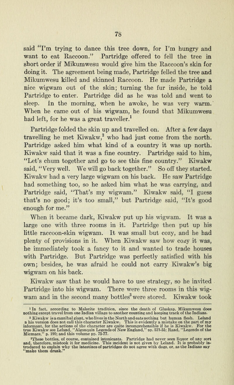 said trying to dance this tree down, for I’m hungry and want to eat Raccoon.” Partridge offered to fell the tree in short order if Mikumwesu would give him the Raccoon’s skin for doing it. The agreement being made, Partridge felled the tree and Mikumwesu killed and skinned Raccoon. He made Partridge a nice wigwam out of the skin; turning the fur inside, he told Partridge to enter. Partridge did as he was told and went to sleep. In the morning, when he awoke, he was very warm.' When he came out of his wigwam, he found that Mikumwesu had left, for he was a great traveller.^ Partridge folded the skin up and travelled on. After a few days travelling he met Kiwakw,^ who had just come from the north. Partridge asked him what kind of a country it was up north. Kiwakw said that it was a fine country. Partridge said to him, “Let’s chum together and go to see this fine country.” Kiwakw said, “Very well. We will go back together.” So off they started. Kiwakw had a very large wigwam on his back. He saw Partridge had something too, so he asked him what he was carrying, and Partridge said, “That’s my wigwam.” Kiwakw said, “I guess that’s no good; it’s too small,” but Partridge said, “It’s good enough for me.” When it became dark, Kiwakw put up his wigwam. It was a large one with three rooms in it. Partridge then put up his little raccoon-skin wigwam. It was small but cozy, and he had plenty of provisions in it. When Kiwakw saw how cozy it was, he immediately took a fancy to it and wanted to trade houses with Partridge. But Partridge was perfectly satisfied with his own; besides, he was afraid he could not carry Kiwakw’s big wigwam on his back. Kiwakw saw that he would have to use strategy, so he invited Partridge into his wigwam. There were three rooms in this wig- wam and in the second many bottles^ were stored. Kiwakw took 1 In fact, according to Malecite tradition, since the death of Gluskap, Mikumwesu does nothing except travel from one Indian village to another counting and keeping track of the Indians. 2 Kiwakw is a cannibal giant, who lives in the North and eats nothing but human flesh. Leland n his version does not call this character Kiwakw. This is evidently a mistake on the part of my informant, for the actions of the character are Quite incomprehensible if he is Kiwakw. For the true Kiwakw see Leland, “Algonauin Legends of New England,” op. 533-55; Rand, ‘‘Legends of the Micmacs,” p. 190; and this volume pp. 75-77. *These bottles, of course, contained intoxicants. Partridge had never seen liquor of any sort and, therefore, mistook it for medicine. This incident is not given by Leland. It is probably in- troduced to explain why the intestines of partridges do not agree with dogs, or, as the Indians say ‘‘make them drunk.”