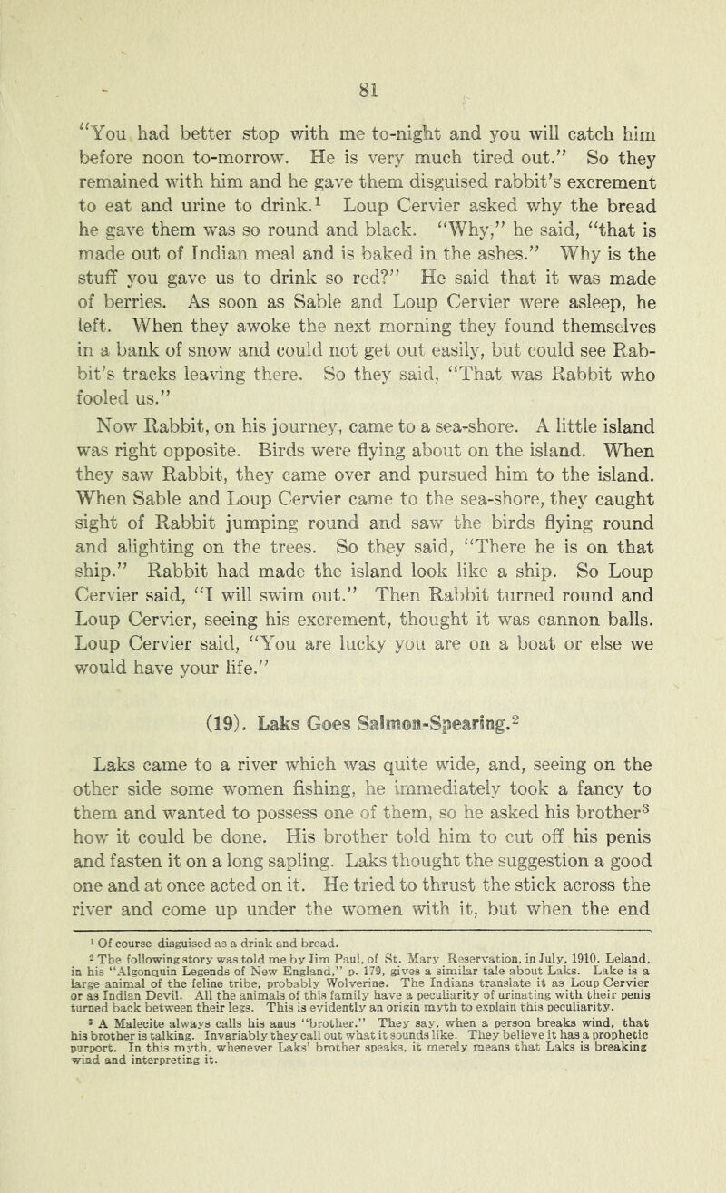 “You had better stop with me to-night and you will catch him before noon to-morrow. He is very much tired out.” So they remained with him and he gave them disguised rabbit’s excrement to eat and urine to drink. ^ Loup Cervier asked why the bread he gave them was so round and black. ‘‘Why,” he said, “that is made out of Indian meal and is baked in the ashes.” Why is the stuff you gave us to drink so red?” He said that it was made of berries. As soon as Sable and Loup Cervier were asleep, he left. When they awoke the next morning they found themselves in a bank of snow and could not get out easily, but could see Rab- bit’s tracks leaving there. So they said, “That was Rabbit who fooled us.” Now Rabbit, on his journey, came to a sea-shore. A little island was right opposite. Birds were flying about on the island. When they saw Rabbit, they came over and pursued him to the island. When Sable and Loup Cervier came to the sea-shore, they caught sight of Rabbit jumping round and saw the birds flying round and alighting on the trees. So they said, “There he is on that ship.” Rabbit had made the island look like a ship. So Loup Cervier said, “I will swim out.” Then Rabbit turned round and Loup Cervier, seeing his excrement, thought it was cannon balls. Loup Cervier said, “You are lucky you are on a boat or else we would have your life.” (19). Laks Goes Salmon-Spearing. ^ Laks came to a river which was quite wide, and, seeing on the other side some women fishing, he immediately took a fancy to them and wanted to possess one of them, so he asked his brother^ how it could be done. His brother told him to cut off his penis and fasten it on a long sapling. Laks thought the suggestion a good one and at once acted on it. He tried to thrust the stick across the river and come up under the women with it, but when the end 1 Of course disguised as a drink and bread. 2 The following story was told me by Jim Paul, of St. Mary Reservation, in July, 1910. Leland, in his “Algonauin Legends of New England,” p. 179, gives a similar tale about Laks. Lake is a large animal of the feline tribe, probably Wolverine. The Indians translate it as Loup Cervier or as Indian Devil. All the animals of this family have a peculiarity of urinating with their penis turned back between their legs. This is evidently an origin myth to explain this peculiarity. ® A Malecite always calls his anus “brother.” They say, when a person breaks wind, that his brother is talking. Invariably they call out what it sounds like. They believe it has a prophetic purport. In this myth, whenever Laks’ brother speaks, it merely means that Laks is breaking wind and interpreting it.