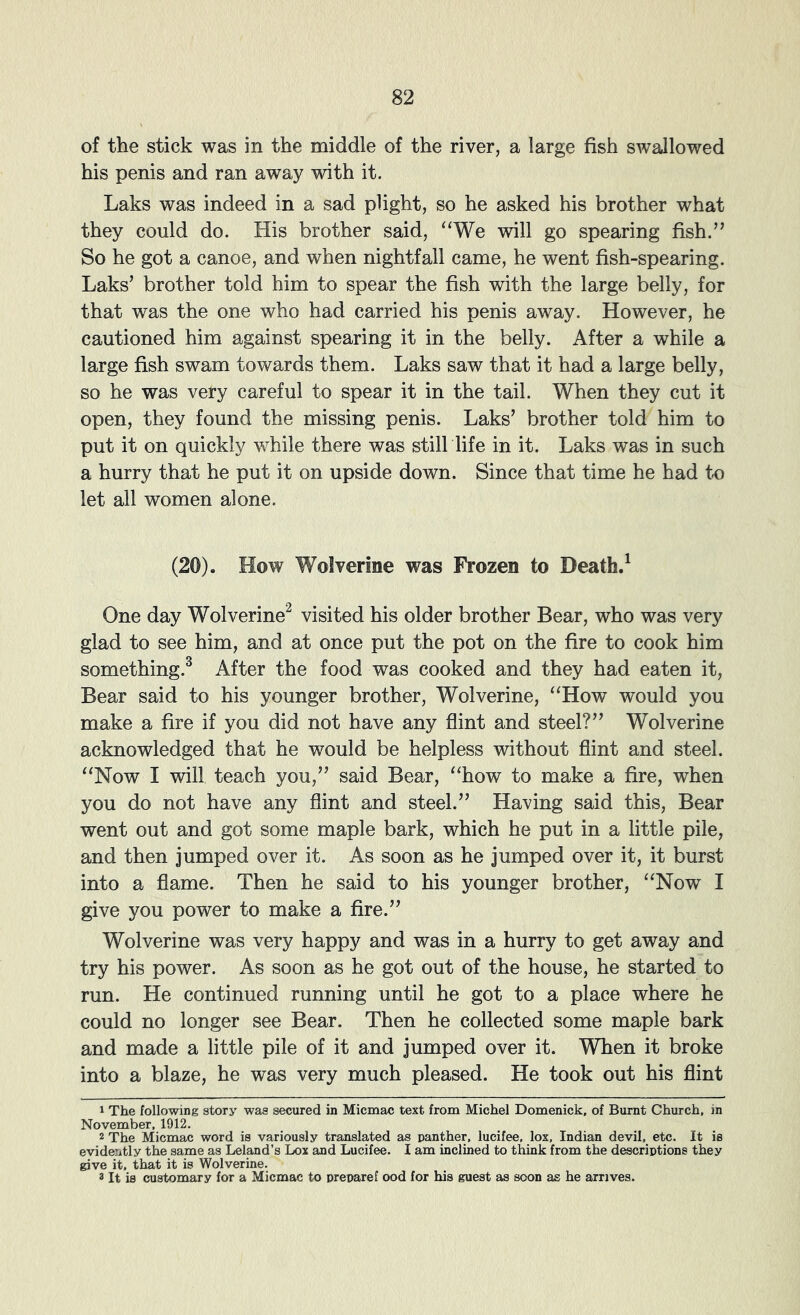 of the stick was in the middle of the river, a large fish swallowed his penis and ran away with it. Laks was indeed in a sad plight, so he asked his brother what they could do. His brother said, ‘‘We will go spearing fish.” So he got a canoe, and when nightfall came, he went fish-spearing. Laks’ brother told him to spear the fish with the large belly, for that was the one who had carried his penis away. However, he cautioned him against spearing it in the belly. After a while a large fish swam towards them. Laks saw that it had a large belly, so he was very careful to spear it in the tail. When they cut it open, they found the missing penis. Laks’ brother told him to put it on quickly while there was still life in it. Laks was in such a hurry that he put it on upside down. Since that time he had t-o let all women alone. (20). How Wolverine was Frozen to Death.^ One day Wolverine^ visited his older brother Bear, who was very glad to see him, and at once put the pot on the fire to cook him something.^ After the food was cooked and they had eaten it. Bear said to his younger brother. Wolverine, “How would you make a fire if you did not have any flint and steel?” Wolverine acknowledged that he would be helpless without flint and steel. “Now I will teach you,” said Bear, “how to make a fire, when you do not have any flint and steel.” Having said this. Bear went out and got some maple bark, which he put in a little pile, and then jumped over it. As soon as he jumped over it, it burst into a flame. Then he said to his younger brother, “Now I give you power to make a fire.” Wolverine was very happy and was in a hurry to get away and try his power. As soon as he got out of the house, he started to run. He continued running until he got to a place where he could no longer see Bear. Then he collected some maple bark and made a little pile of it and jumped over it. When it broke into a blaze, he was very much pleased. He took out his flint 1 The following story was secured in Micmac text from Michel Domenick, of Burnt Church, in November, 1912. 2 The Micmac word is variously translated as panther, lucifee, lox, Indian devil, etc. It is evidently the same as Leland’s Lox and Lucifee. I am inclined to think from the descriptions they give it, that it is Wolverine. 3 It is customary for a Micmac to prepare! ood for his guest as soon as he arrives.