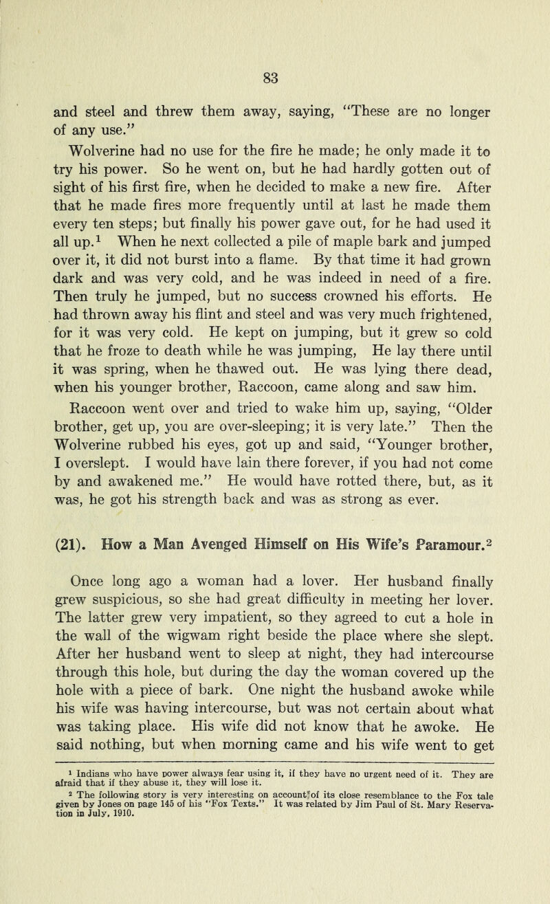 and steel and threw them away, saying, ‘These are no longer of any use.’’ Wolverine had no use for the fire he made; he only made it to try his power. So he went on, but he had hardly gotten out of sight of his first fire, when he decided to make a new fire. After that he made fires more frequently until at last he made them every ten steps; but finally his power gave out, for he had used it all up.^ When he next collected a pile of maple bark and jumped over it, it did not burst into a flame. By that time it had grown dark and was very cold, and he was indeed in need of a fire. Then truly he jumped, but no success crowned his efforts. He had thrown away his flint and steel and was very much frightened, for it was very cold. He kept on jumping, but it grew so cold that he froze to death while he was jumping. He lay there until it was spring, when he thawed out. He was lying there dead, when his younger brother. Raccoon, came along and saw him. Raccoon went over and tried to wake him up, saying, “Older brother, get up, you are over-sleeping; it is very late.” Then the Wolverine rubbed his eyes, got up and said, “Younger brother, I overslept. I would have lain there forever, if you had not come by and awakened me.” He would have rotted there, but, as it was, he got his strength back and was as strong as ever. (21). How a Man Avenged Himself on His Wife’s Paramour. ^ Once long ago a woman had a lover. Her husband finally grew suspicious, so she had great difiiculty in meeting her lover. The latter grew very impatient, so they agreed to cut a hole in the wall of the wigwam right beside the place where she slept. After her husband went to sleep at night, they had intercourse through this hole, but during the day the woman covered up the hole with a piece of bark. One night the husband awoke while his wife was having intercourse, but was not certain about what was taking place. His wife did not know that he awoke. He said nothing, but when morning came and his wife went to get 1 Indians who have power always fear using it, if they have no urgent need of it. They are afraid that if they abuse it, they will lose it. 2 The following story is very interesting on account*of its close resemblance to the Fox tale given by Jones on page 145 of his “Fox Texts.” It was related by Jim Paul of St. Mary Reserva- tion in July, 1910.