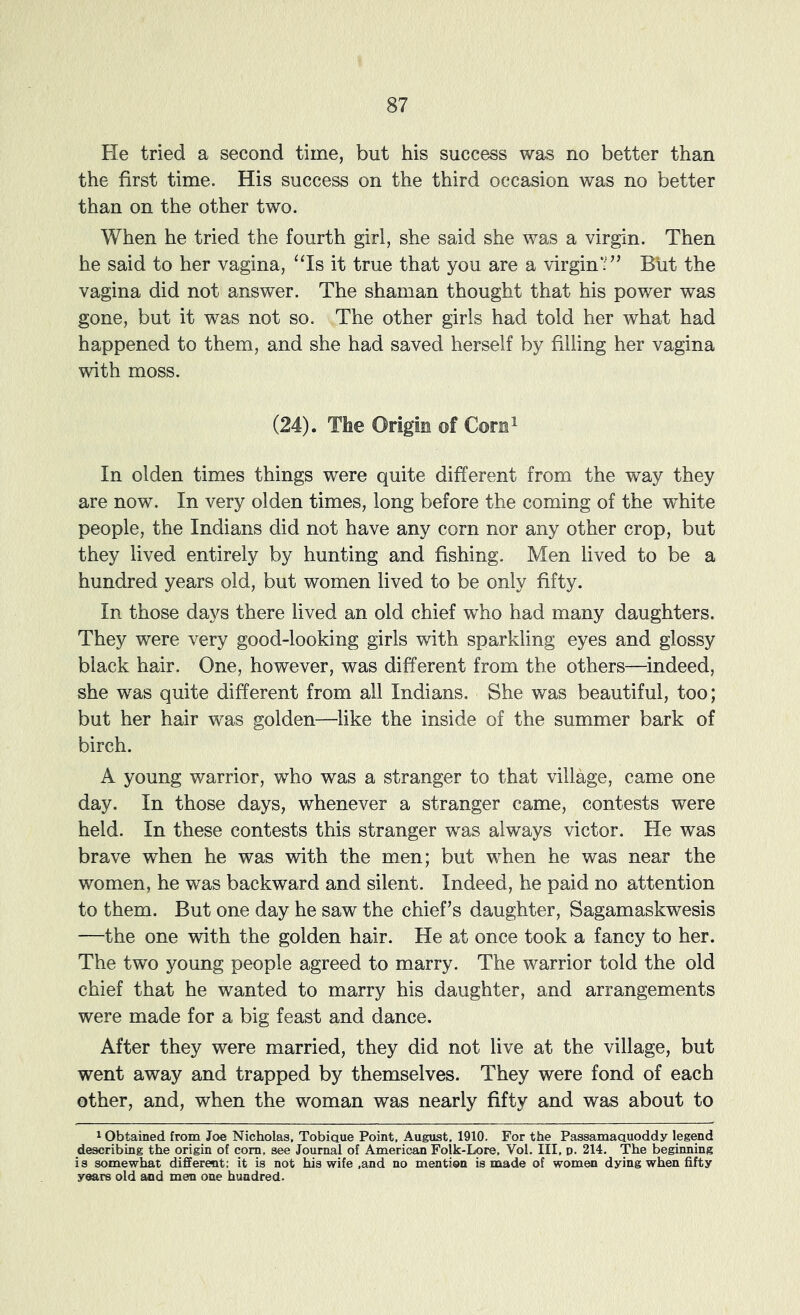 Pie tried a second time, but his success was no better than the first time. His success on the third occasion was no better than on the other two. When he tried the fourth girl, she said she was a virgin. Then he said to her vagina, ‘Ts it true that you are a virgin*■” Bht the vagina did not answer. The shaman thought that his power was gone, but it was not so. The other girls had told her what had happened to them, and she had saved herself by filling her vagina with moss. (24). The Origin of Corn^ In olden times things were quite different from the way they are now. In very olden times, long before the coming of the white people, the Indians did not have any corn nor any other crop, but they lived entirely by hunting and fishing. Men lived to be a hundred years old, but women lived to be only fifty. In those days there lived an old chief who had many daughters. They were very good-looking girls with sparkling eyes and glossy black hair. One, however, was different from the others—indeed, she was quite different from all Indians. She was beautiful, too; but her hair was golden—like the inside of the summer bark of birch. A young warrior, who was a stranger to that village, came one day. In those days, whenever a stranger came, contests were held. In these contests this stranger was always victor. He was brave when he was with the men; but when he was near the women, he was backward and silent. Indeed, he paid no attention to them. But one day he saw the chief’s daughter, Sagamaskwesis —the one with the golden hair. He at once took a fancy to her. The two young people agreed to marry. The warrior told the old chief that he wanted to marry his daughter, and arrangements were made for a big feast and dance. After they were married, they did not live at the village, but went away and trapped by themselves. They were fond of each other, and, when the woman was nearly fifty and was about to 1 Obtained from Joe Nicholas, Tobiaue Point, August, 1910. For the Passamaauoddy legend describing the origin of com. see Journal of American Folk-Lore, Vol, III, d. 214. The beginning is somewhat different; it is not his wife ,and no mention is made of women dying when fifty years old and men one hundred.