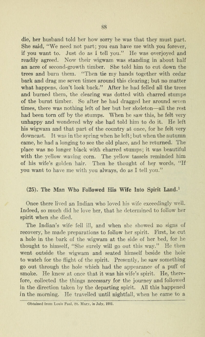 die, her husband told her how sorry he was that they must part. She said, “We need not part; you can have me with you forever, if you want to. Just do as 1 tell you.’’ He was overjoyed and readily agreed. Now their wigwam was standing in about half an acre of second-growth timber. She told him to cut down the trees and burn them. “Then tie my hands together with cedar bark and drag me seven times around this clearing; but no matter what happens, don’t look back.” After he had felled all the trees and burned them, the clearing was dotted with charred stumps of the burnt timber. So after he had dragged her around seven times, there was nothing left of her but her skeleton—all the rest had been torn off by the stumps. When he saw this, he felt very unhappy and wondered why she had told him to do it. He left his wigwam and that part of the country at once, for he felt very downcast. It was in the spring when he left; but when the autumn came, he had a longing to see the old place, and he returned. The place was no longer black with charred stumps; it was beautiful with the yellow waving corn. The yellow tassels reminded him of his wife’s golden hair. Then he thought of her words, “If you want to have me with you always, do as I tell you.” (25). The Man Who Followed His Wife Into Spirit Land A Once there lived an Indian who loved his wife exceedingly well. Indeed, so much did he love her, that he determined to follow her spirit when she died. The Indian’s wife fell ill, and when she showed no signs of recovery, he made preparations to follow her spirit. First, he cut a hole in the bark of the wigwam at the side of her bed, for he thought to himself, “She surely will go out this way.” He then went outside the wigwam and seated himself beside the hole to watch for the^ flight of the spirit. Presently, he saw something go out through the hole which had the appearance of a puff of smoke. He knew at once that it was his wife’s spirit. He, there- fore, collected the things necessary for the journey and followed in the direction taken by the departing spirit. All this happened in the morning. He travelled until nightfall, when he came to a Obtained from Louis Paul, St. Mary, in July, 1911.