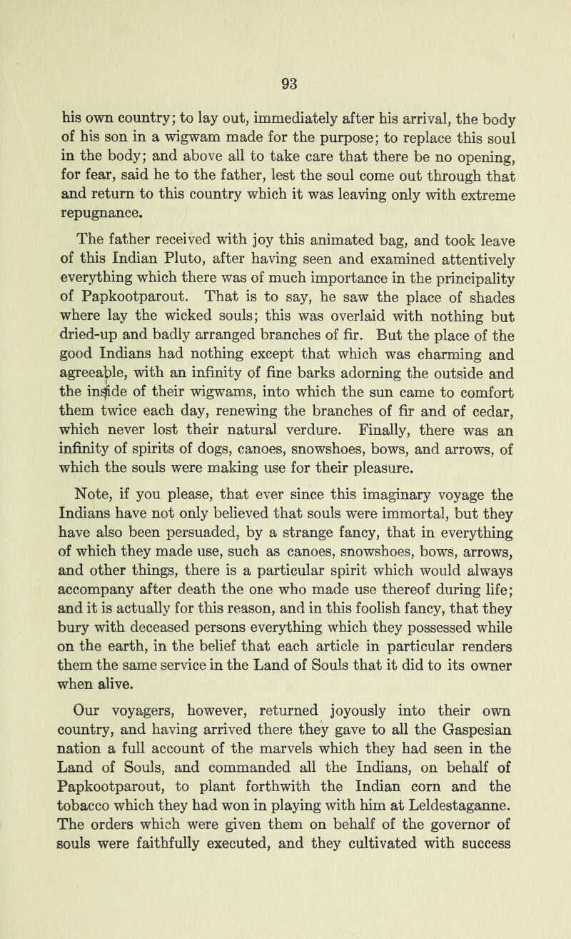 his own country; to lay out, immediately after his arrival, the body of his son in a wigwam made for the purpose; to replace this soul in the body; and above all to take care that there be no opening, for fear, said he to the father, lest the soul come out through that and return to this country which it was leaving only with extreme repugnance. The father received vdth joy this animated bag, and took leave of this Indian Pluto, after having seen and examined attentively everything which there was of much importance in the principality of Papkootparout. That is to say, he saw the place of shades where lay the wicked souls; this was overlaid with nothing but dried-up and badly arranged branches of fir. But the place of the good Indians had nothing except that which was charming and agreeable, with an infinity of fine barks adorning the outside and the in^de of their wigwams, into which the sun came to comfort them twice each day, renewing the branches of fir and of cedar, which never lost their natural verdure. Finally, there was an infinity of spirits of dogs, canoes, snowshoes, bows, and arrows, of which the souls were making use for their pleasure. Note, if you please, that ever since this imaginary voyage the Indians have not only believed that souls were immortal, but they have also been persuaded, by a strange fancy, that in everything of which they made use, such as canoes, snowshoes, bows, arrows, and other things, there is a particular spirit which would always accompany after death the one who made use thereof during life; and it is actually for this reason, and in this foolish fancy, that they bury with deceased persons everything which they possessed while on the earth, in the belief that each article in particular renders them the same service in the Land of Souls that it did to its owner when alive. Our voyagers, however, returned joyously into their own country, and having arrived there they gave to all the Gaspesian nation a full account of the marvels which they had seen in the Land of Souls, and commanded all the Indians, on behalf of Papkootparout, to plant forthwith the Indian corn and the tobacco which they had won in playing with him at Leldestaganne. The orders which were given them on behalf of the governor of souls were faithfully executed, and they cultivated with success