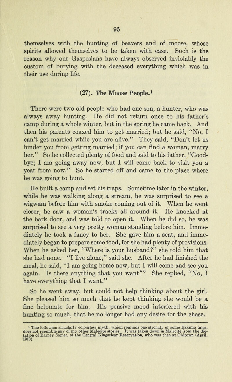 themselves with the hunting of beavers and of moose, whose spirits allowed themselves to be taken with ease. Such is the reason why our Gaspesians have always observed inviolably the custom of burying with the deceased everything which was in their use during life. (27). The Moose People. ^ There were two old people who had one son, a hunter, who was always away hunting. He did not return once to his father’s camp during a whole winter, but in the spring he came back. And then his parents coaxed him to get married; but he said, “No, I can’t get married while you are alive.” They said, “Don’t let us hinder you from getting married; if you can find a woman, marry her.” So he collected plenty of food and said to his father, “Good- bye; I am going away now, but I vdll come back to visit you a year from now.” So he started off and came to the place where he was going to hunt. He built a camp and set his traps. Sometime later in the winter, while he was walking along a stream, he was surprised to see a wigwam before him with smoke coming out of it. When he went closer, he saw a woman’s tracks all around it. He knocked at the bark door, and was told to open it. When he did so, he was surprised to see a very pretty woman standing before him. Imme- diately he took a fancy to her. She gave him a seat, and imme- diately began to prepare some food, for she had plenty of provisions. When he asked her, “Where is your husband?” she told him that she had none. “I live alone,” said she. After he had finished the meal, he said, “I am going home now, but I will come and see you again. Is there anything that you want?” She replied, “No, I have everything that I want.” So he went away, but could not help thinking about the girl. She pleased him so much that he kept thinking she would be a fine helpmate for him. His pensive mood interfered with his hunting so much, that he no longer had any desire for the chase. 1 The follovdng singularly colourless myth, which reminds one strongly of some Eskimo tales, does not resemble any of my other Malecite stories. It was taken down in Malecite from the dic- tation of Barney Sapier, of the Central Kingsclear Reservation, who was then at Oldtown (April, 1910).