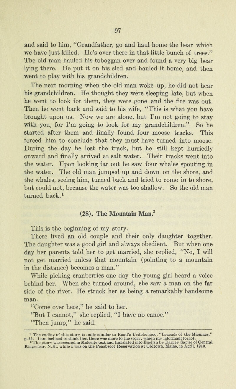 and said to him, ^‘Grandfather, go and haul home the bear which we have just killed. He's over there in that little bunch of trees. The old man hauled his toboggan over and found a very big bear lying there. He put it on his sled and hauled it home, and then went to play with his grandchildren. The next morning when the old man woke up, he did not hear his grandchildren. He thought they were sleeping late, but when he went to look for them, they were gone and the fire was out. Then he went back and said to his wife, “This is what you have brought upon us. Now we are alone, but I'm not going to stay with you, for I'm going to look for my grandchildren. So he started after them and finally found four moose tracks. This forced him to conclude that they must have turned into moose. During the day he lost the track, but he still kept hurriedly onward and finally arrived at salt water. Their tracks went into the water. Upon looking far out he saw four whales spouting in the water. The old man jumped up and down on the shore, and the whales, seeing him, turned back and tried to come in to shore, but could not, because the water was too shallow. So the old man turned back.^ (28). The Mountain Man.^ This is the beginning of my story. There lived an old couple and their only daughter together. The daughter was a good girl and always obedient. But when one day her parents told her to get married, she replied, “No, I will not get married unless that mountain (pointing to a mountain in the distance) becomes a man. While picking cranberries one day the young girl heard a voice behind her. When she turned around, she saw a man on the far side of the river. He struck her as being a remarkably handsome man. “Come over here, he said to her. “But I cannot, she replied, “I have no canoe. “Then jump, he said. 1 The ending of this story is Quite similar to Rand’s Usitebulajoo, “Legends of the Micmacs,” p. 44. I am inclined to think that there was more to the story, which my informant forgot. 2 This story was secured in Malecite text and translated into English by Barney Sapier of Central Kingsclear. N.B., while I was on the Penobscot Reservation at Oldtown, Maine, in April, 1910.