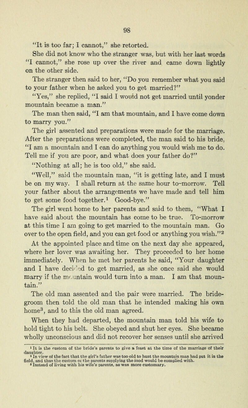 “It is too far; I cannot/^ she retorted. She did not know who the stranger was, but with her last words “I cannot,she rose up over the river and came down lightly on the other side. The stranger then said to her, “Do you remember what you said to your father when he asked you to get married?” “Yes,” she replied, “I said I would not get married until yonder mountain became a man.” The man then said, “I am that mountain, and I have come down to marry you.” The girl assented and preparations were made for the marriage. After the preparations were completed, the man said to his bride, “I am a mountain and I can do anything you would wish me to do. Tell me if you are poor, and what does your father do?” “Nothing at all; he is too old,” she said. “Well,” said the mountain man, “it is getting late, and I must be on my way. I shall return at the same hour to-morrow. Tell your father about the arrangements we have made and tell him to get some food together.^ Good-bye.” The girl went home to her parents and said to them, “What I have said about the mountain has come to be true. To-morrow at this time I am going to get married to the mountain man. Go over to the open field, and you can get food or anything you wish.”2 At the appointed place and time on the next day she appeared, where her lover was awaiting her. They proceeded to her home immediately. When he met her parents he said, “Your daughter and I have deci^'ed to get married, as she once said she would marry if the mcuntain would turn into a man. I am that moun- tain.” The old man assented and the pair were married. The bride- groom then told the old man that he intended making his own home^, and to this the old man agreed. When they had departed, the mountain man told his wife to hold tight to his belt. She obeyed and shut her eyes. She became wholly unconscious and did not recover her senses until she arrived 1 It is the o.ustom of the bride’s parents to give a feast at the time of the marriage of their daughter. * In view of the fact that the girl's father was too old to hunt the mountain man had put it in the field, and thus the custom oi the parents supplying the food would be complied with. * Instead of living with his wife’s parents, as was more customary.