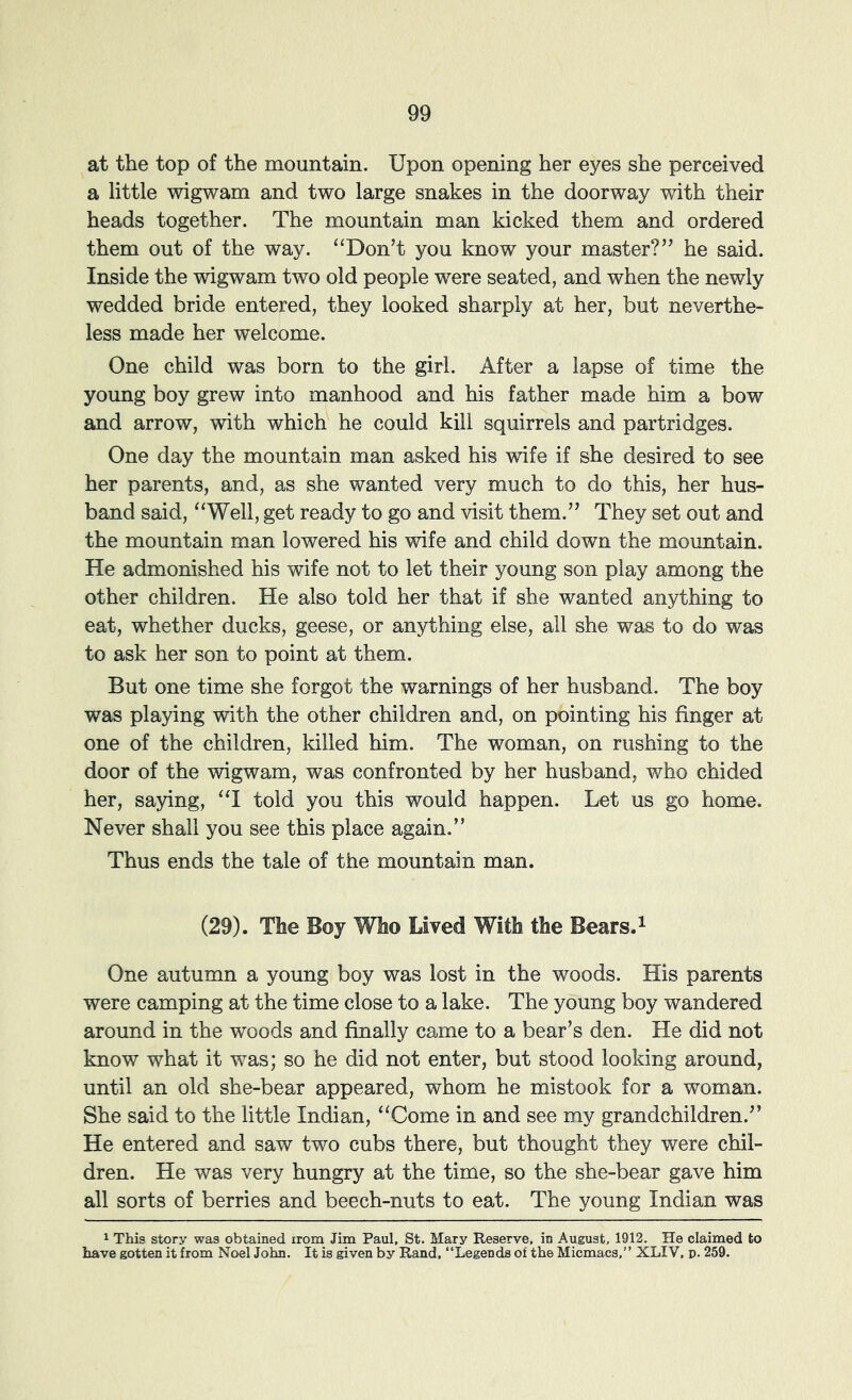 at the top of the mountain. Upon opening her eyes she perceived a little wigwam and two large snakes in the doorway with their heads together. The mountain man kicked them and ordered them out of the way. “Don’t you know your master?” he said. Inside the wigwam two old people were seated, and when the newly wedded bride entered, they looked sharply at her, but neverthe- less made her welcome. One child was born to the girl. After a lapse of time the young boy grew into manhood and his father made him a bow and arrow, with which he could kill squirrels and partridges. One day the mountain man asked his wife if she desired to see her parents, and, as she wanted very much to do this, her hus- band said, “Well, get ready to go and visit them.” They set out and the mountain man lowered his wife and child down the mountain. He admonished his wife not to let their young son play among the other children. He also told her that if she wanted anything to eat, whether ducks, geese, or anything else, all she was to do was to ask her son to point at them. But one time she forgot the warnings of her husband. The boy was playing with the other children and, on pointing his finger at one of the children, killed him. The woman, on rushing to the door of the wigwam, was confronted by her husband, who chided her, saying, “I told you this would happen. Let us go home. Never shall you see this place again.” Thus ends the tale of the mountain man. (29). The Boy Who Lived With the Bears. ^ One autumn a young boy was lost in the woods. His parents were camping at the time close to a lake. The young boy wandered around in the woods and finally came to a bear’s den. He did not know what it was; so he did not enter, but stood looking around, until an old she-bear appeared, whom he mistook for a woman. She said to the little Indian, “Come in and see my grandchildren.” He entered and saw two cubs there, but thought they were chil- dren. He was very hungry at the time, so the she-bear gave him all sorts of berries and beech-nuts to eat. The young Indian was 1 This story was obtained irom Jim Paul, St. Mary Reserve, in August, 1912. He claimed to have gotten it from Noel John. It is given by Rand, “Legends of the Micmacs,” XLIV, p. 259,