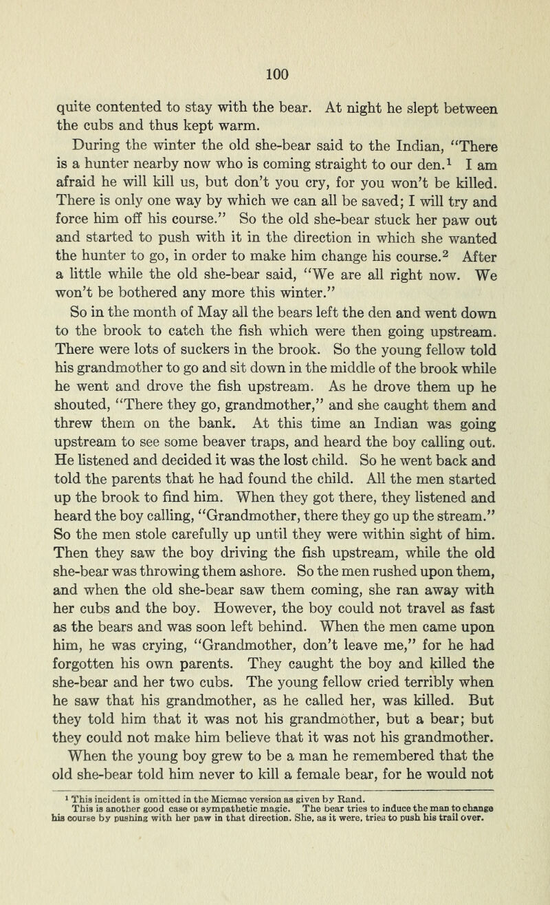 quite contented to stay with the bear. At night he slept between the cubs and thus kept warm. During the winter the old she-bear said to the Indian, “There is a hunter nearby now who is coming straight to our den.^ I am afraid he will kill us, but don’t you cry, for you won’t be killed. There is only one way by which we can all be saved; I will try and force him off his course.” So the old she-bear stuck her paw out and started to push with it in the direction in which she wanted the hunter to go, in order to make him change his course.^ After a little while the old she-bear said, “We are all right now. We won’t be bothered any more this winter.” So in the month of May all the bears left the den and went down to the brook to catch the fish which were then going upstream. There were lots of suckers in the brook. So the young fellow told his grandmother to go and sit down in the middle of the brook while he went and drove the fish upstream. As he drove them up he shouted, “There they go, grandmother,” and she caught them and threw them on the bank. At this time an Indian was going upstream to see some beaver traps, and heard the boy calling out. He listened and decided it was the lost child. So he went back and told the parents that he had found the child. All the men started up the brook to find him. When they got there, they listened and heard the boy calling, “Grandmother, there they go up the stream.” So the men stole carefully up until they were within sight of him. Then they saw the boy driving the fish upstream, while the old she-bear was throwing them ashore. So the men rushed upon them, and when the old she-bear saw them coming, she ran away with her cubs and the boy. However, the boy could not travel as fast as the bears and was soon left behind. When the men came upon him, he was crying, “Grandmother, don’t leave me,” for he had forgotten his own parents. They caught the boy and killed the she-bear and her two cubs. The young fellow cried terribly when he saw that his grandmother, as he called her, was killed. But they told him that it was not his grandmother, but a bear; but they could not make him believe that it was not his grandmother. When the young boy grew to be a man he remembered that the old she-bear told him never to kill a female bear, for he would not ^ This incident is omitted in the Micmac version as given by Rand. This is another good case oi symnathetic magic. The bear tries to induce the man to change hia course by pushing with her paw in that direction. She, as it were, tries to push his trail over.