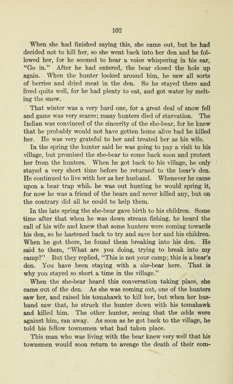 When she had finished saying this, she came out, but he had decided not to kill her, so she went back into her den and he fol- lowed her, for he seemed to hear a voice whispering in his ear, ^^Go in.” After he had entered, the bear closed the hole up again. WTien the hunter looked around him, he saw all sorts of berries and dried meat in the den. So he stayed there and lived quite well, for he had plenty to eat, and got water by melt- ing the snow. That winter was a very hard one, for a great deal of snow fell and game was very scarce; many hunters died of starvation. The Indian was convinced of the sincerity of the she-bear, for he knew that he probably would not have gotten home alive had he killed her. He was very grateful to her and treated her as his wife. In the spring the hunter said he was going to pay a visit to his village, but promised the she-bear to come back soon and protect her from the hunters. When he got back to his village, he only stayed a very short time before he returned to the bear’s den. He continued to live with her as her husband. Whenever he came upon a bear trap whiL he was out hunting he would spring it, for now he was a friend of the bears and never killed any, but on the contrary did all he could to help them. In the late spring the she-bear gave birth to his children. Some time after that when he was down stream fishing, he heard the call of his wife and knew that some hunters were coming towards his den, so he hastened back to try and save her and his children. When he got there, he found them breaking into his den. He said to them, ‘‘What are you doing, trying to break into my camp?” But they replied, “This is not your camp; this is a bear’s den. You have been staying with a she-bear here. That is why you stayed so short a time in the village.” When the she-bear heard this conversation taking place, she came out of the den. As she was coming out, one of the hunters saw her, and raised his tomahawk to kill her, but when her hus- band saw that, he struck the hunter down with his tomahawk and killed him. The other hunter, seeing that the odds were against him, ran away. As soon as he got back to the village, he told his fellow townsmen what had taken place. This man who was living with the bear knew very well that his townsmen would soon return to avenge the death of their com-