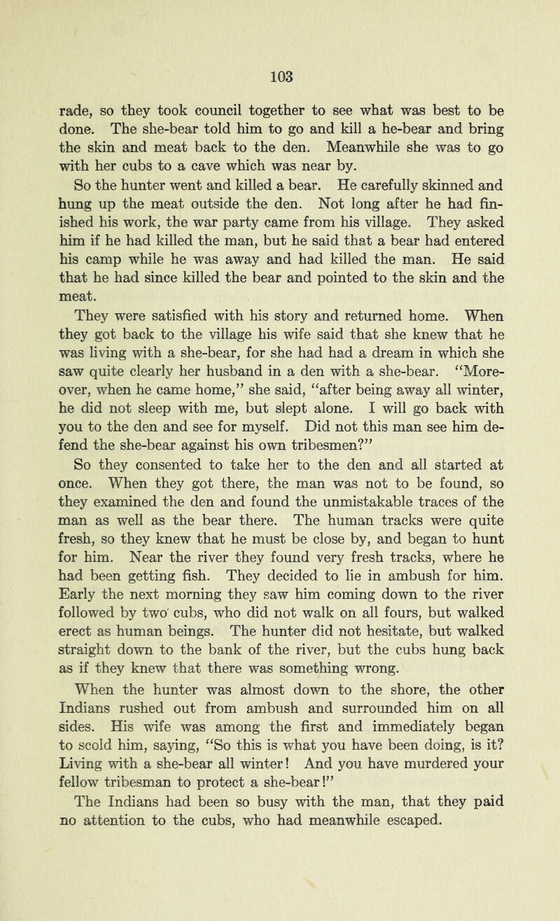 rade, so they took council together to see what was best to be done. The she-bear told him to go and kill a he-bear and bring the skin and meat back to the den. Meanwhile she was to go with her cubs to a cave which was near by. So the hunter went and killed a bear. He carefully skinned and hung up the meat outside the den. Not long after he had fin- ished his work, the war party came from his village. They asked him if he had killed the man, but he said that a bear had entered his camp while he was away and had killed the man. He said that he had since killed the bear and pointed to the skin and the meat. They were satisfied with his story and returned home. When they got back to the village his wife said that she knew that he was living with a she-bear, for she had had a dream in which she saw quite clearly her husband in a den with a she-bear. “More- over, when he came home,’^ she said, “after being away all winter, he did not sleep with me, but slept alone. I will go back with you to the den and see for myself. Did not this man see him de- fend the she-bear against his own tribesmen?” So they consented to take her to the den and all started at once. When they got there, the man was not to be found, so they examined the den and found the unmistakable traces of the man as well as the bear there. The human tracks were quite fresh, so they knew that he must be close by, and began to hunt for him. Near the river they found very fresh tracks, where he had been getting fish. They decided to lie in ambush for him. Early the next morning they saw him coming down to the river followed by two' cubs, who did not walk on all fours, but walked erect as human beings. The hunter did not hesitate, but walked straight down to the bank of the river, but the cubs hung back as if they knew that there was something wrong. When the hunter was almost down to the shore, the other Indians rushed out from ambush and surrounded him on all sides. His wife was among the first and immediately began to scold him, saying, “So this is what you have been doing, is it? Living with a she-bear all winter! And you have murdered your fellow tribesman to protect a she-bear!” The Indians had been so busy with the man, that they paid no attention to the cubs, who had meanwhile escaped.