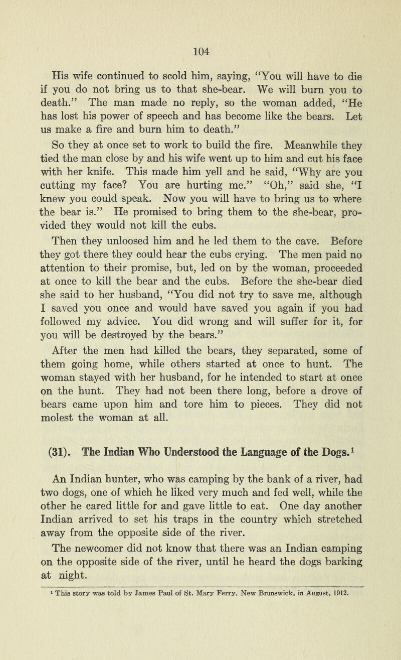 His wife continued to scold him, saying, ^‘You will have to die if you do not bring us to that she-bear. We will burn you to death.” The man made no reply, so the woman added, ‘‘He has lost his power of speech and has become like the bears. Let us make a fire and burn him to death.” So they at once set to work to build the fire. Meanwhile they tied the man close by and his wife went up to him and cut his face with her knife. This made him yell and he said, “Why are you cutting my face? You are hurting me.” “Oh,” said she, “I knew you could speak. Now you will have to bring us to where the bear is.” He promised to bring them to the she-bear, pro- vided they would not kill the cubs. Then they unloosed him and he led them to the cave. Before they got there they could hear the cubs crying. The men paid no attention to their promise, but, led on by the woman, proceeded at once to kill the bear and the cubs. Before the she-bear died she said to her husband, “You did not try to save me, although I saved you once and would have saved you again if you had followed my advice. You did wrong and will suffer for it, for you will be destroyed by the bears.” After the men had killed the bears, they separated, some of them going home, while others started at once to hunt. The woman stayed with her husband, for he intended to start at once on the hunt. They had not been there long, before a drove of bears came upon him and tore him to pieces. They did not molest the woman at all. (31). The Indian Who Understood the Language of the Dogs.^ An Indian hunter, who was camping by the bank of a river, had two dogs, one of which he liked very much and fed well, while the other he cared little for and gave little to eat. One day another Indian arrived to set his traps in the country which stretched away from the opposite side of the river. The newcomer did not know that there was an Indian camping on the opposite side of the river, until he heard the dogs barking at night. 1 This story was told by James Paul of St. Mary Ferry. New Brunswick, in August, 1912.