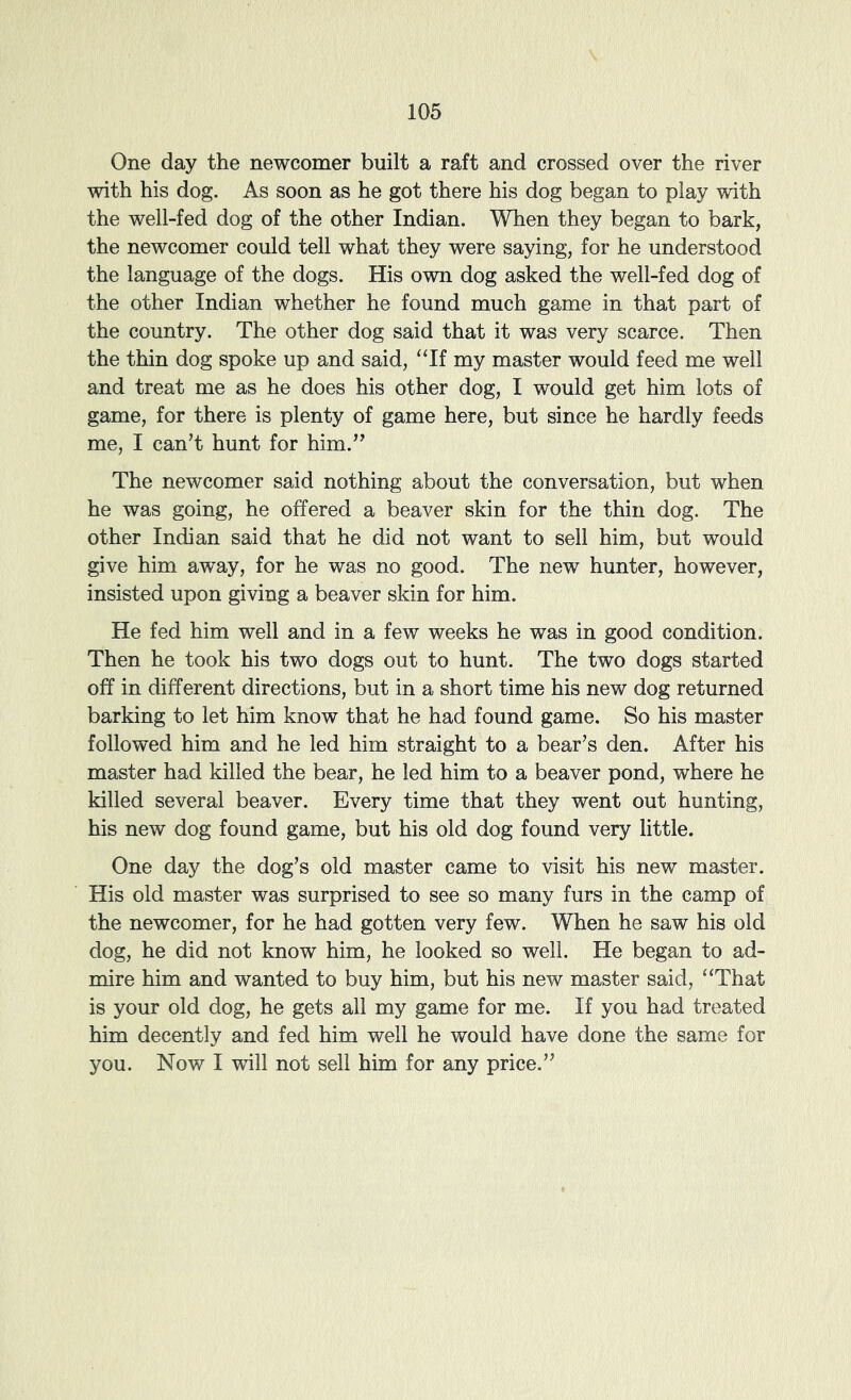 One day the newcomer built a raft and crossed over the river with his dog. As soon as he got there his dog began to play with the well-fed dog of the other Indian. When they began to bark, the newcomer could tell what they were saying, for he understood the language of the dogs. His own dog asked the well-fed dog of the other Indian whether he found much game in that part of the country. The other dog said that it was very scarce. Then the thin dog spoke up and said, ‘Tf my master would feed me well and treat me as he does his other dog, I would get him lots of game, for there is plenty of game here, but since he hardly feeds me, I can’t hunt for him.” The newcomer said nothing about the conversation, but when he was going, he offered a beaver skin for the thin dog. The other Indian said that he did not want to sell him, but would give him away, for he was no good. The new hunter, however, insisted upon giving a beaver skin for him. He fed him well and in a few weeks he was in good condition. Then he took his two dogs out to hunt. The two dogs started off in different directions, but in a short time his new dog returned barking to let him know that he had found game. So his master followed him and he led him straight to a bear’s den. After his master had killed the bear, he led him to a beaver pond, where he killed several beaver. Every time that they went out hunting, his new dog found game, but his old dog found very little. One day the dog’s old master came to visit his new master. His old master was surprised to see so many furs in the camp of the newcomer, for he had gotten very few. When he saw his old dog, he did not know him, he looked so well. He began to ad- mire him and wanted to buy him, but his new master said, “That is your old dog, he gets all my game for me. If you had treated him decently and fed him well he would have done the same for you. Now I will not sell him for any price.”