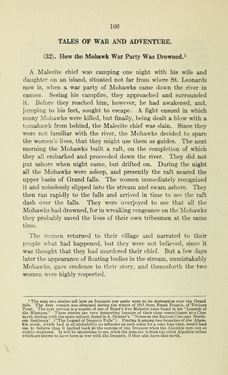 TALES OF WAR AND ADVENTURE. (32). How the Mohawk War Party Was Drowned.^ A Malecite chief was camping one night with his wife and daughter on an island, situated not far from where St. Leonards now is, when a war party of Mohawks came down the river in canoes. Seeing his campfire, they approached and surrounded it. Before they reached him, however, he had awakened, and, jumping to his feet, sought to escape. A fight ensued in which many Mohawks were killed, but finally, being dealt a blow with a tomahawk from behind, the Malecite chief was slain. Since they were not familiar with the river, the Mohawks decided to spare the women^s lives, that they might use them as guides. The next morning the Mohawks built a raft, on the completion of which they all embarked and proceeded down the river. They did not put ashore when night came, but drifted on. During the night all the Mohawks were asleep, and presently the raft neared the upper basin of Grand falls. The women immediately recognized it and noiselessly slipped into the stream and swam ashore. They then ran rapidly to the falls and arrived in time to see the raft dash over the falls. They were overjoyed to see that all the Mohawks had drowned, for in wreaking vengeance on the Mohawks they probably saved the lives of their own tribesmen at the same time. The women returned to their village and narrated to their people what had happened, but they were not believed, since it was thought that they had murdered their chief. But a few days later the appearance of floating bodies in the stream, unmistakably Mohawks, gave credence to their story, and thenceforth the two women were highly respected. 1 The next two stories tell how an Iroauois war party went to its destruction over the Grand falls. The first version was obtained during the winter of 1911 from Frank Francis, of Tobiaue Point. The next version is a reprint of one of Rand’s five Malecite tales found in his “Legends of the Micmacs.’’ These stories are very interesting because of their close resemblance to a Cree myth dealing with the same subject, found in A. Skinner’s “Notes on the Eastern Cree and North- ern Saulteaux” (“The Legend of Iroauois Falls’’). Finding it among two branches of the Algon- kin stock, which had in all probability no influence on each other for a very long time, would lead one to believe that it harked back to the coming of the Iroauois when the Algonkin were not so widely scattered. It will be interesting to see. when the data are in from the other Algonkin tribes which are known to have been at war with the Iroauois, if they also have this mj-th.