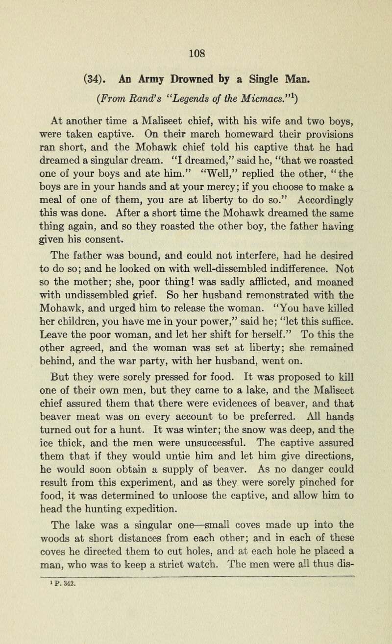 (34). An Army Drowned by a Single Man. (From Rand’s “Legends of the Micmacs”^) At another time a Maliseet chief, with his wife and two boys, were taken captive. On their march homeward their provisions ran short, and the Mohawk chief told his captive that he had dreamed a singular dream. “I dreamed,” said he, ^‘that we roasted one of your boys and ate him.” “Well,” replied the other, “the boys are in your hands and at your mercy; if you choose to make a meal of one of them, you are at liberty to do so.” Accordingly this was done. After a short time the Mohawk dreamed the same thing again, and so they roasted the other boy, the father having given his consent. The father was bound, and could not interfere, had he desired to do so; and he looked on with well-dissembled indifference. Not so the mother; she, poor thing! was sadly afflicted, and moaned with undissembled grief. So her husband remonstrated with the Mohawk, and urged him to release the woman. “You have killed her children, you have me in your power,” said he; “let this suffice. Leave the poor woman, and let her shift for herself.” To this the other agreed, and the woman was set at liberty; she remained behind, and the war party, with her husband, went on. But they were sorely pressed for food. It was proposed to kill one of their own men, but they came to a lake, and the Maliseet chief assured them that there were evidences of beaver, and that beaver meat was on every account to be preferred. All hands turned out for a hunt. It was winter; the snow was deep, and the ice thick, and the men were unsuccessful. The captive assured them that if they would untie him and let him give directions, he would soon obtain a supply of beaver. As no danger could result from this experiment, and as they were sorely pinched for food, it was determined to unloose the captive, and allow him to head the hunting expedition. The lake was a singular one—small coves made up into the woods at short distances from each other; and in each of these coves he directed them to cut holes, and at each hole he placed a man, who was to keep a strict watch. The men were all thus dis-