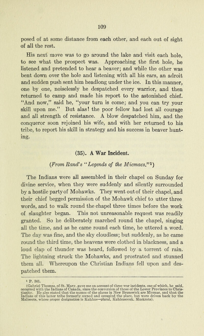 posed of at some distance from each other, and each out of sight of all the rest. His nex:b move was to go around the lake and visit each hole, to see what the prospect was. Approaching the first hole, he listened and pretended to hear a beaver; and while the other was bent down over the hole and listening with all his ears, an adroit and sudden push sent him headlong under the ice. In this manner, one by one, noiselessly he despatched every warrior, and then returned to camp and made his report to the astonished chief. ‘‘And now,” said he, “your turn is come; and you can try your skill upon me.” But alas! the poor fellow had lost all courage and all strength of resistance. A blow despatched him, and the conqueror soon rejoined his wife, and with her returned to his tribe, to report his skill in strategy and his success in beaver hunt- ing. (35). A War Incident. {From Rand’s ''Legends of the Micmacs”'^) The Indians were all assembled in their chapel on Sunday for divine service, when they were suddenly and silently surrounded by a hostile party of Mohawks. They went out of their chapel, and their chief begged permission of the Mohawk chief to utter three words, and to walk round the chapel three times before the work of slaughter began. This not unreasonable request was readily granted. So he deliberately marched round the chapel, singing all the time, and as he came round each time, he uttered a word. The day was fine, and the sky cloudless; but suddenly, as he came round the third time, the heavens were clothed in blackness, and a loud clap of thunder was heard, followed by a torrent of rain. The lightning struck the Mohawks, and prostrated and stunned them all. Whereupon the Christian Indians fell upon and des- patched them. 1 P. 341. (Gabriel Thomas, of St. Mary, gave me an account of three war incidents, one of which, he said, occurred with the Indians of Canada, since the conversion of those of the Lower Provinces to Chris- tianity. He also stated that the names of the places in New Brunswick are Micmac, and that the Indians of this latter tribe formerly owned and occupied the place, but were driven back by the Maliseets, whose proper designation is Kuhhus—^plural, Kuhhusoouk, Muskrats).