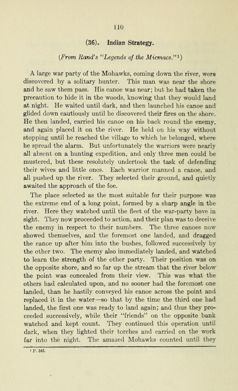 (36). Indian Strategy. {From Rand’s ‘‘Legends of the Micmacs.”'^) A large war party of the Mohawks, coming down the river, were discovered by a solitary hunter. This man was near the shore and he saw them pass. His canoe was near; but he had taken the precaution to hide it in the woods, knowing that they would land at night. He waited until dark, and then launched his canoe and glided down cautiously until he discovered their fires on the shore. He then landed, carried his canoe on his back round the enemy, and again placed it on the river. He held on his way without stopping until he reached the village to which he belonged, where he spread the alarm. But unfortunately the warriors were nearly all absent on a hunting expedition, and only three men could be mustered, but these resolutely undertook the task of defending their wives and little ones. Each warrior manned a canoe, and all pushed up the river. They selected their ground, and quietly awaited the approach of the foe. The place selected as the most suitable for their purpose was the extreme end of a long point, formed by a sharp angle in the river. Here they watched until the fleet of the war-party hove in sight. They now proceeded to action, and their plan was to deceive the enemy in respect to their numbers. The three canoes now showed themselves, and the foremost one landed, and dragged the canoe up after him into the bushes, followed successively by the other two. The enemy also immediately landed, and watched to learn the strength of the other party. Their position was on the opposite shore, and so far up the stream that the river below the point was concealed from their view. This was what the others had calculated upon, and no sooner had the foremost one landed, than he hastily conveyed his canoe across the point and replaced it in the water—so that by the time the third one had landed, the first one was ready to land again; and thus they pro- ceeded successively, while their “friends” on the opposite bank watched and kept count. They continued this operation until dark, when they lighted their torches and carried on the work far into the night. The amazed Mohawks counted until they
