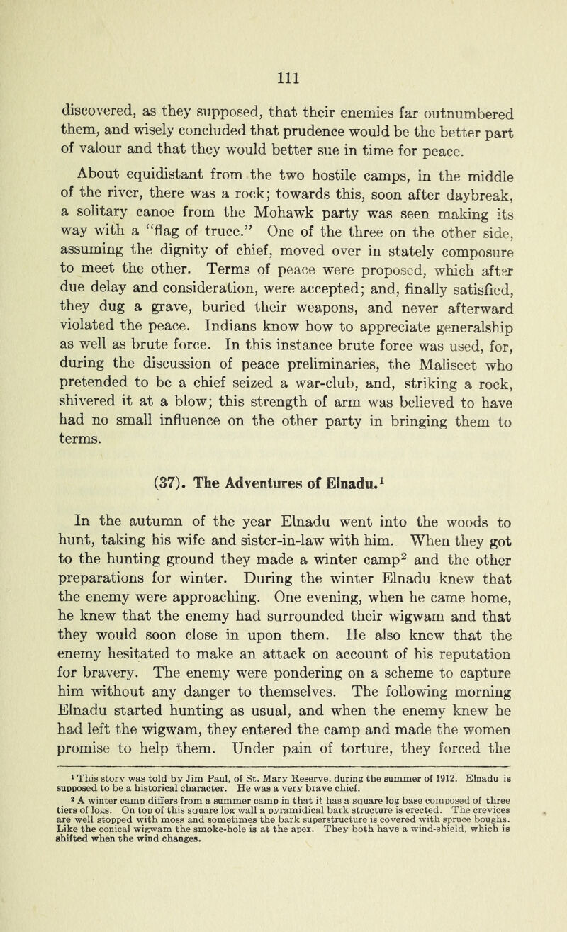 discovered, as they supposed, that their enemies far outnumbered them, and wisely concluded that prudence would be the better part of valour and that they would better sue in time for peace. About equidistant from the two hostile camps, in the middle of the river, there was a rock; towards this, soon after daybreak, a solitary canoe from the Mohawk party was seen making its way with a ‘‘flag of truce.” One of the three on the other side, assuming the dignity of chief, moved over in stately composure to meet the other. Terms of peace were proposed, which after due delay and consideration, were accepted; and, finally satisfied, they dug a grave, buried their weapons, and never afterward violated the peace. Indians know how to appreciate generalship as well as brute force. In this instance brute force was used, for, during the discussion of peace preliminaries, the Maliseet who pretended to be a chief seized a war-club, and, striking a rock, shivered it at a blow; this strength of arm was believed to have had no small influence on the other party in bringing them to terms. (37). The Adventures of Elnadu.^ In the autumn of the year Elnadu went into the woods to hunt, taking his wife and sister-in-law with him. When they got to the hunting ground they made a winter camp^ and the other preparations for winter. During the vdnter Elnadu knew that the enemy were approaching. One evening, when he came home, he knew that the enemy had surrounded their wigwam and that they would soon close in upon them. He also knew that the enemy hesitated to make an attack on account of his reputation for bravery. The enemy were pondering on a scheme to capture him without any danger to themselves. The following morning Elnadu started hunting as usual, and when the enemy knew he had left the wigwam, they entered the camp and made the women promise to help them. Under pain of torture, they forced the ^ This story was told by Jim Paul, of St. Mary Reserve, during the summer of 1912. Elnadu is supposed to be a historical character. He was a very brave chief. 2 A winter camp differs from a summer camp in that it has a sauare log base composed of three tiers of logs. On top of this sauare log wall a pyramidical bark structure is erected. The crevices are well stopped with moss and sometimes the bark superstructure is covered with spruce boughs. Like the conical wigwam the smoke-hole is at the apex. They both have a wind-shield, which is shifted when the wind changes.