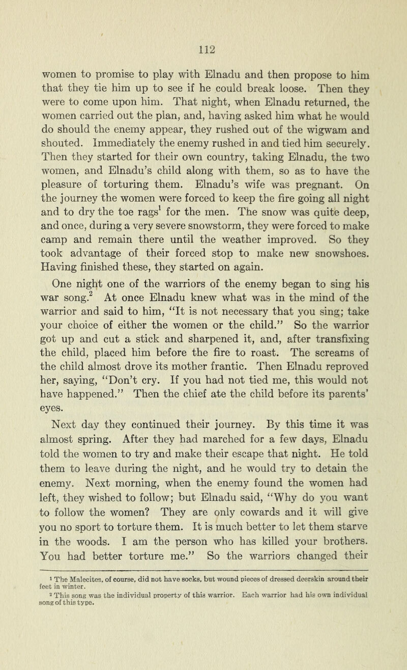 women to promise to play with Elnadu and then propose to him that they tie him up to see if he could break loose. Then they were to come upon him. That night, when Elnadu returned, the women carried out the plan, and, having asked him what he would do should the enemy appear, they rushed out of the wigwam and shouted. Immediately the enemy rushed in and tied him securely. Then they started for their own country, taking Elnadu, the two women, and Elnadu’s child along with them, so as to have the pleasure of torturing them. Elnadu’s wife was pregnant. On the journey the women were forced to keep the fire going all night and to dry the toe rags^ for the men. The snow was quite deep, and once, during a very severe snowstorm, they were forced to make camp and remain there until the weather improved. So they took advantage of their forced stop to make new snowshoes. Having finished these, they started on again. One night one of the warriors of the enemy began to sing his war song.^ At once Elnadu knew what was in the mind of the warrior and said to him, ^‘It is not necessary that you sing; take your choice of either the women or the child.” So the warrior got up and cut a stick and sharpened it, and, after transfixing the child, placed him before the fire to roast. The screams of the child almost drove its mother frantic. Then Elnadu reproved her, saying, “Don’t cry. If you had not tied me, this would not have happened.” Then the chief ate the child before its parents’ eyes. Next day they continued their journey. By this time it was almost spring. After they had marched for a few days, Elnadu told the women to try and make their escape that night. He told them to leave during the night, and he would try to detain the enemy. Next morning, when the enemy found the women had left, they wished to follow; but Elnadu said, “Why do you want to follow the women? They are only cowards and it will give you no sport to torture them. It is much better to let them starve in the woods. I am the person who has killed your brothers. You had better torture me.” So the warriors changed their 1 The Malecites, of course, did not have socks, but wound pieces of dressed deerskin around their feet in winter. 2 This song was the individual property of this warrior. Each warrior had his own individual song of this type.