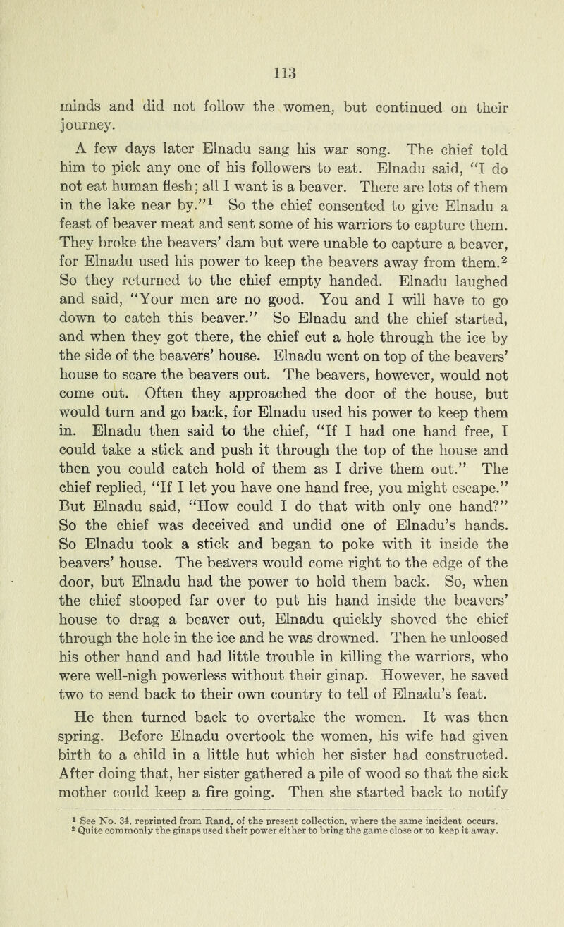 minds and did not follow the women, but continued on their journey. A few days later Elnadu sang his war song. The chief told him to pick any one of his followers to eat. Elnadu said, ‘T do not eat human flesh; all I want is a beaver. There are lots of them in the lake near by.”^ So the chief consented to give Elnadu a feast of beaver meat and sent some of his warriors to capture them. They broke the beavers’ dam but were unable to capture a beaver, for Elnadu used his power to keep the beavers away from them.^ So they returned to the chief empty handed. Elnadu laughed and said, “Your men are no good. You and I will have to go down to catch this beaver.” So Elnadu and the chief started, and when they got there, the chief cut a hole through the ice by the side of the beavers’ house. Elnadu went on top of the beavers’ house to scare the beavers out. The beavers, however, would not come out. Often they approached the door of the house, but would turn and go back, for Elnadu used his power to keep them in. Elnadu then said to the chief, “If I had one hand free, I could take a stick and push it through the top of the house and then you could catch hold of them as I drive them out.” The chief replied, “If I let you have one hand free, you might escape.” But Elnadu said, “How could I do that with only one hand?” So the chief was deceived and undid one of Elnadu’s hands. So Elnadu took a stick and began to poke with it inside the beavers’ house. The begivers would come right to the edge of the door, but Elnadu had the power to hold them back. So, when the chief stooped far over to put his hand inside the beavers’ house to drag a beaver out, Elnadu quickly shoved the chief through the hole in the ice and he was drowned. Then he unloosed his other hand and had little trouble in killing the warriors, who were well-nigh powerless without their ginap. However, he saved two to send back to their own country to tell of Elnadu’s feat. He then turned back to overtake the women. It was then spring. Before Elnadu overtook the women, his wife had given birth to a child in a little hut which her sister had constructed. After doing that, her sister gathered a pile of wood so that the sick mother could keep a fire going. Then she started back to notify 1 See No. 34, reprinted from Rand, of the present collection, where the same incident occurs. 2 Quite commonly the ginaps used their power either to bring the game close or to keep it away.