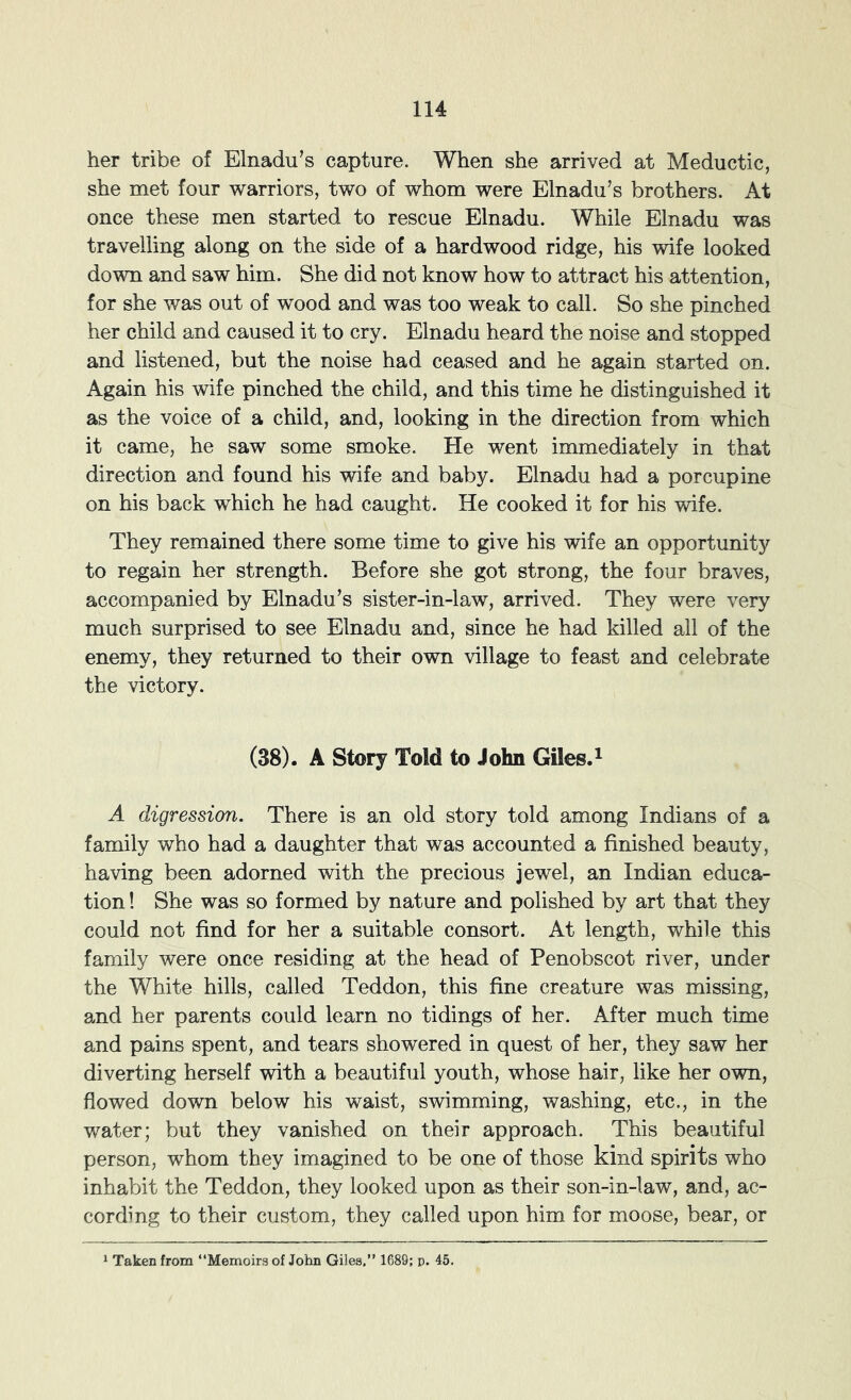 her tribe of Elnadu’s capture. When she arrived at Meductic, she met four warriors, two of whom were Elnadu’s brothers. At once these men started to rescue Elnadu. While Elnadu was travelling along on the side of a hardwood ridge, his wife looked down and saw him. She did not know how to attract his attention, for she was out of wood and was too weak to call. So she pinched her child and caused it to cry. Elnadu heard the noise and stopped and listened, but the noise had ceased and he again started on. Again his wife pinched the child, and this time he distinguished it as the voice of a child, and, looking in the direction from which it came, he saw some smoke. He went immediately in that direction and found his wife and baby. Elnadu had a porcupine on his back which he had caught. He cooked it for his wife. They remained there some time to give his wife an opportunity to regain her strength. Before she got strong, the four braves, accompanied by Elnadu’s sister-in-law, arrived. They were very much surprised to see Elnadu and, since he had killed all of the enemy, they returned to their own village to feast and celebrate the victory. (38). A Story Told to John Giles.^ A digression. There is an old story told among Indians of a family who had a daughter that was accounted a finished beauty, having been adorned with the precious jewel, an Indian educa- tion ! She was so formed by nature and polished by art that they could not find for her a suitable consort. At length, while this family were once residing at the head of Penobscot river, under the White hills, called Teddon, this fine creature was missing, and her parents could learn no tidings of her. After much time and pains spent, and tears showered in quest of her, they saw her diverting herself with a beautiful youth, whose hair, like her own, flowed down below his waist, s-wimming, washing, etc., in the water; but they vanished on their approach. This beautiful person, whom they imagined to be one of those kind spirits who inhabit the Teddon, they looked upon as their son-in-law, and, ac- cording to their custom, they called upon him for moose, bear, or * Taken from “Memoirs of John Giles.” 1689; p. 45.