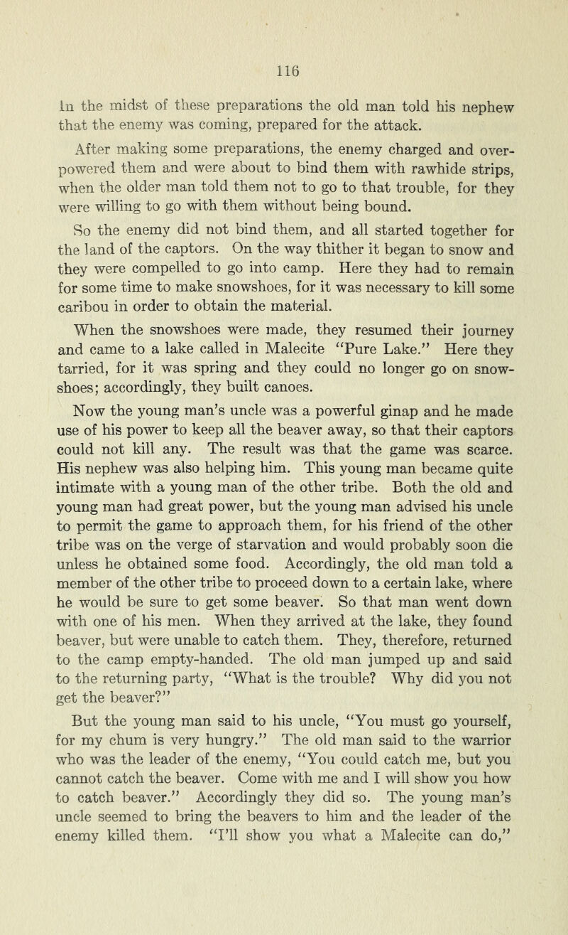 in the midst of these preparations the old man told his nephew that the enemy was coming, prepared for the attack. After making some preparations, the enemy charged and over- powered them and were about to bind them with rawhide strips, when the older man told them not to go to that trouble, for they were willing to go with them without being bound. So the enemy did not bind them, and all started together for the land of the captors. On the way thither it began to snow and they were compelled to go into camp. Here they had to remain for some time to make snowshoes, for it was necessary to kill some caribou in order to obtain the material. When the snowshoes were made, they resumed their journey and came to a lake called in Malecite “Pure Lake.’’ Here they tarried, for it was spring and they could no longer go on snow- shoes; accordingly, they built canoes. Now the young man’s uncle was a powerful ginap and he made use of his power to keep all the beaver away, so that their captors could not kill any. The result was that the game was scarce. His nephew was also helping him. This young man became quite intimate with a young man of the other tribe. Both the old and young man had great power, but the young man advised his uncle to permit the game to approach them, for his friend of the other tribe was on the verge of starvation and would probably soon die unless he obtained some food. Accordingly, the old man told a member of the other tribe to proceed down to a certain lake, where he would be sure to get some beaver. So that man went down with one of his men. When they arrived at the lake, they found beaver, but were unable to catch them. They, therefore, returned to the camp empty-handed. The old man jumped up and said to the returning party, “What is the trouble? Why did you not get the beaver?” But the young man said to his uncle, “You must go yourself, for my chum is very hungry.” The old man said to the warrior who was the leader of the enemy, “You could catch me, but you cannot catch the beaver. Come with me and I will show you how to catch beaver.” Accordingly they did so. The young man’s uncle seemed to bring the beavers to him and the leader of the enemy killed them. “I’ll show you what a Malecite can do,”