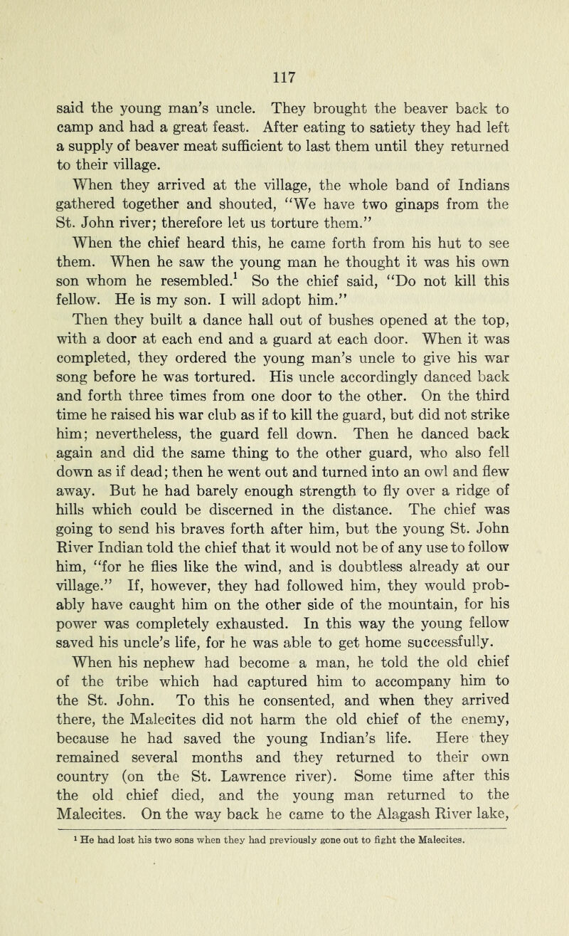 said the young man’s uncle. They brought the beaver back to camp and had a great feast. After eating to satiety they had left a supply of beaver meat sufficient to last them until they returned to their village. When they arrived at the village, the whole band of Indians gathered together and shouted, “We have two ginaps from the St. John river; therefore let us torture them.” When the chief heard this, he came forth from his hut to see them. When he saw the young man he thought it was his own son whom he resembled.^ So the chief said, “Do not kill this fellow. He is my son. I will adopt him.” Then they built a dance hall out of bushes opened at the top, with a door at each end and a guard at each door. When it was completed, they ordered the young man’s uncle to give his war song before he was tortured. His uncle accordingly danced back and forth three times from one door to the other. On the third time he raised his war club as if to kill the guard, but did not strike him; nevertheless, the guard fell down. Then he danced back again and did the same thing to the other guard, who also fell down as if dead; then he went out and turned into an owl and flew away. But he had barely enough strength to fly over a ridge of hills which could be discerned in the distance. The chief was going to send his braves forth after him, but the young St. John River Indian told the chief that it would not be of any use to follow him, “for he flies like the vdnd, and is doubtless already at our village.” If, however, they had followed him, they would prob- ably have caught him on the other side of the mountain, for his power was completely exhausted. In this way the young fellow saved his uncle’s life, for he was able to get home successfully. When his nephew had become a man, he told the old chief of the tribe which had captured him to accompany him to the St. John. To this he consented, and when they arrived there, the Malecites did not harm the old chief of the enemy, because he had saved the young Indian’s life. Here they remained several months and they returned to their own country (on the St. Lawrence river). Some time after this the old chief died, and the young man returned to the Malecites. On the way back he came to the Alagash River lake. He had lost his two sons when they had rreviously gone out to fight the Malecites.