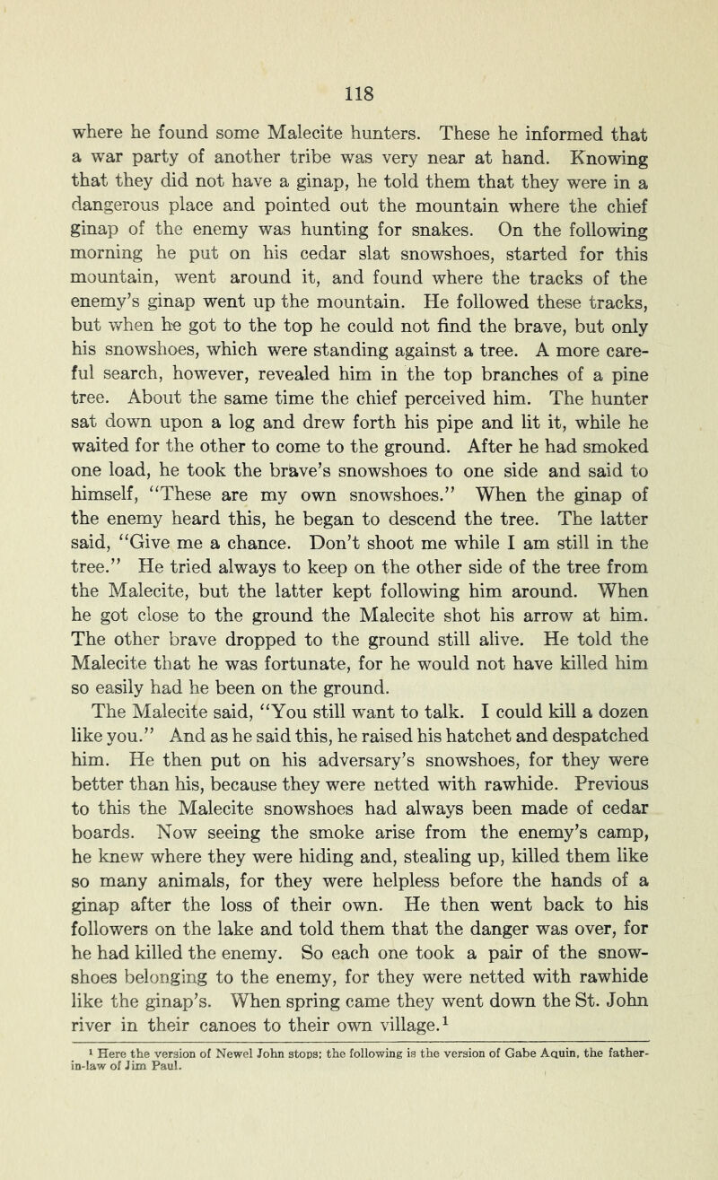 where he found some Malecite hunters. These he informed that a war party of another tribe was very near at hand. Knowing that they did not have a ginap, he told them that they were in a dangerous place and pointed out the mountain where the chief ginap of the enemy was hunting for snakes. On the following morning he put on his cedar slat snowshoes, started for this mountain, went around it, and found where the tracks of the enemy’s ginap went up the mountain. He followed these tracks, but when he got to the top he could not find the brave, but only his snowshoes, which were standing against a tree. A more care- ful search, however, revealed him in the top branches of a pine tree. About the same time the chief perceived him. The hunter sat down upon a log and drew forth his pipe and lit it, while he waited for the other to come to the ground. After he had smoked one load, he took the brave’s snowshoes to one side and said to himself, “These are my own snowshoes.” When the ginap of the enemy heard this, he began to descend the tree. The latter said, “Give me a chance. Don’t shoot me while I am still in the tree.” He tried always to keep on the other side of the tree from the Malecite, but the latter kept following him around. When he got close to the ground the Malecite shot his arrow at him. The other brave dropped to the ground still alive. He told the Malecite that he was fortunate, for he would not have killed him so easily had he been on the ground. The Malecite said, “You still want to talk. I could kill a dozen like you.” And as he said this, he raised his hatchet and despatched him. He then put on his adversary’s snowshoes, for they were better than his, because they were netted with rawhide. Previous to this the Malecite snowshoes had always been made of cedar boards. Now seeing the smoke arise from the enemy’s camp, he knew where they were hiding and, stealing up, killed them like so many animals, for they were helpless before the hands of a ginap after the loss of their own. He then went back to his followers on the lake and told them that the danger was over, for he had killed the enemy. So each one took a pair of the snow- shoes belonging to the enemy, for they were netted with rawhide like the ginap’s. When spring came they went down the St. John river in their canoes to their own village.^ 1 Here the version of Newel John stops: the following is the version of Gabe Aauin, the father- in-law of Jim Paul.