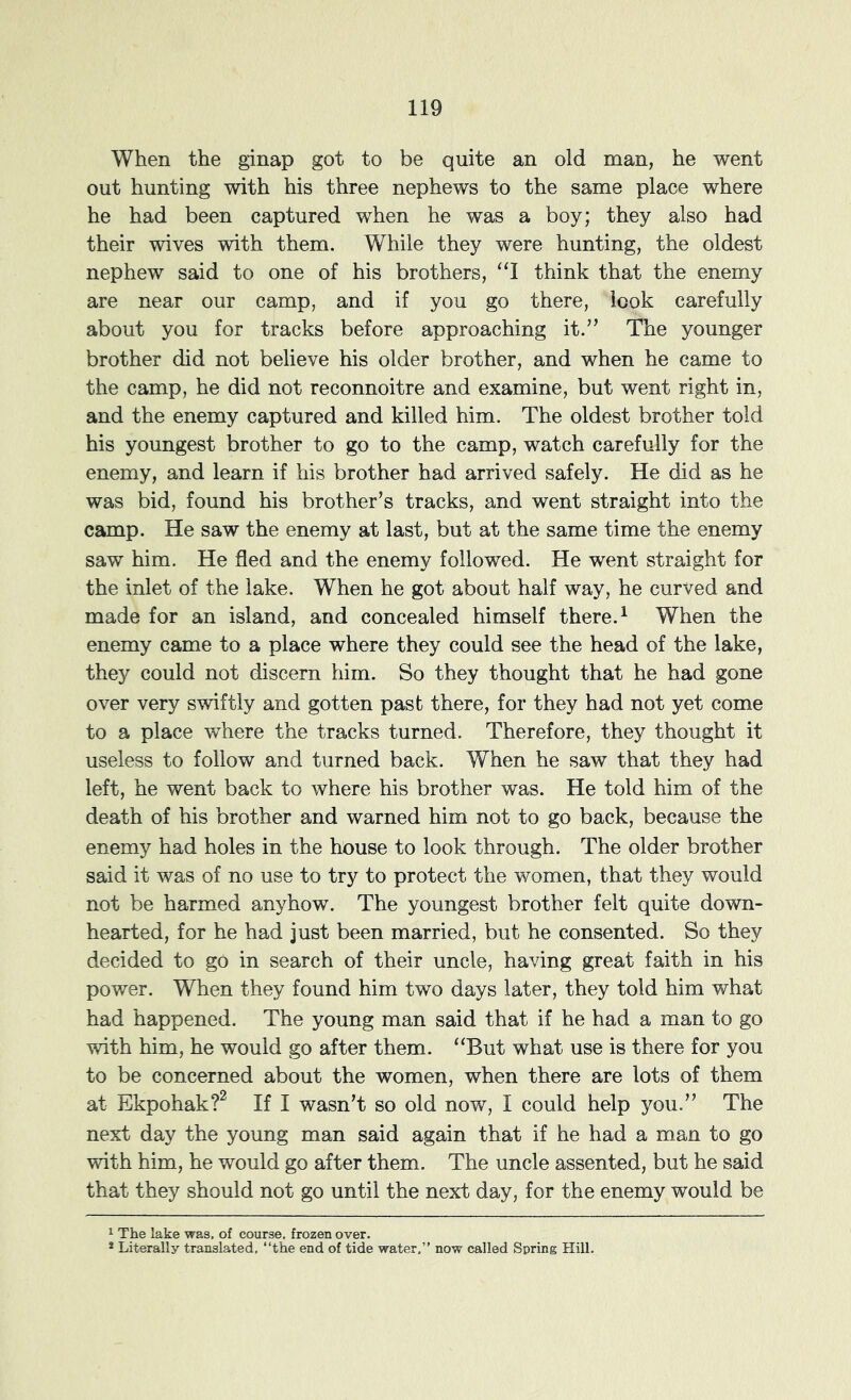 When the ginap got to be quite an old man, he went out hunting with his three nephews to the same place where he had been captured when he was a boy; they also had their wives with them. While they were hunting, the oldest nephew said to one of his brothers, ‘‘I think that the enemy are near our camp, and if you go there, look carefully about you for tracks before approaching it.” The younger brother did not believe his older brother, and when he came to the camp, he did not reconnoitre and examine, but went right in, and the enemy captured and killed him. The oldest brother told his youngest brother to go to the camp, watch carefully for the enemy, and learn if his brother had arrived safely. He did as he was bid, found his brother’s tracks, and went straight into the camp. He saw the enemy at last, but at the same time the enemy saw him. He fled and the enemy followed. He went straight for the inlet of the lake. When he got about half way, he curved and made for an island, and concealed himself there. ^ When the enemy came to a place where they could see the head of the lake, they could not discern him. So they thought that he had gone over very swiftly and gotten past there, for they had not yet come to a place where the tracks turned. Therefore, they thought it useless to follow and turned back. When he saw that they had left, he went back to where his brother was. He told him of the death of his brother and warned him not to go back, because the enemy had holes in the house to look through. The older brother said it was of no use to try to protect the women, that they would not be harmed anyhow. The youngest brother felt quite down- hearted, for he had just been married, but he consented. So they decided to go in search of their uncle, having great faith in his power. When they found him two days later, they told him what had happened. The young man said that if he had a man to go with him, he would go after them. “But what use is there for you to be concerned about the women, when there are lots of them at Ekpohak?^ If I wasn’t so old now, I could help you.” The next day the young man said again that if he had a man to go with him, he would go after them. The uncle assented, but he said that they should not go until the next day, for the enemy would be 1 The lake was. of course, frozen over. * Literally translated, “the end of tide water,” now called Spring Hill.