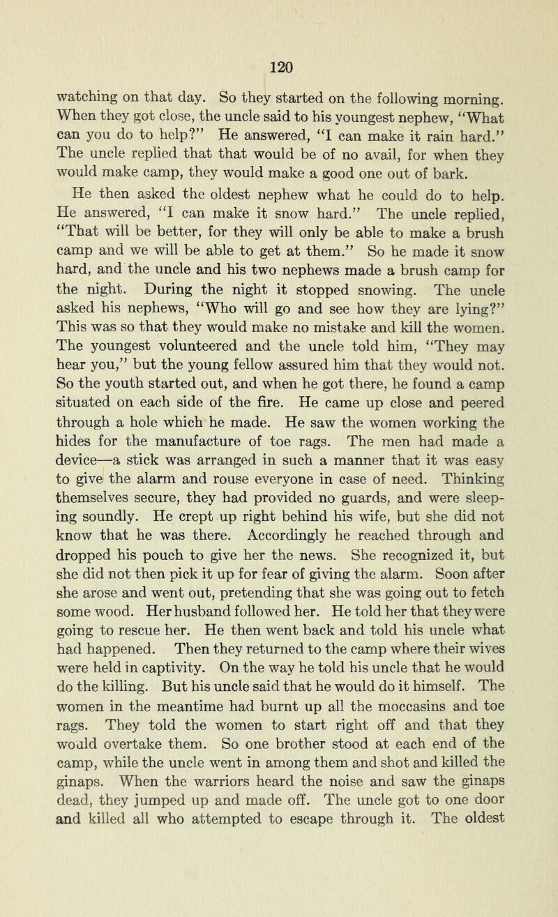 watching on that day. So they started on the following morning. When they got close, the uncle said to his youngest nephew, “What can you do to help?” He answered, “I can make it rain hard.” The uncle replied that that would be of no avail, for when they would make camp, they would make a good one out of bark. He then asked the oldest nephew what he could do to help. He answered, “I can make it snow hard.” The uncle replied, “That will be better, for they will only be able to make a brush camp and we will be able to get at them.” So he made it snow hard, and the uncle and his two nephews made a brush camp for the night. During the night it stopped snowing. The uncle asked his nephews, “Who will go and see how they are lying?” This was so that they would make no mistake and kill the women. The youngest volunteered and the uncle told him, “They may hear you,” but the young fellow assured him that they would not. So the youth started out, and when he got there, he found a camp situated on each side of the fire. He came up close and peered through a hole which he made. He saw the women working the hides for the manufacture of toe rags. The men had made a device—a stick was arranged in such a manner that it was easy to give the alarm and rouse everyone in case of need. Thinking themselves secure, they had provided no guards, and were sleep- ing soundly. He crept up right behind his wife, but she did not know that he was there. Accordingly he reached through and dropped his pouch to give her the news. She recognized it, but she did not then pick it up for fear of giving the alarm. Soon after she arose and went out, pretending that she was going out to fetch some wood. Her husband followed her. He told her that they were going to rescue her. He then went back and told his uncle what had happened. Then they returned to the camp where their wives were held in captivity. On the way he told his uncle that he would do the killing. But his uncle said that he would do it himself. The women in the meantime had burnt up all the moccasins and toe rags. They told the women to start right off and that they would overtake them. So one brother stood at each end of the camp, while the uncle went in among them and shot and killed the ginaps. When the warriors heard the noise and saw the ginaps dead, they jumped up and made off. The uncle got to one door and killed all who attempted to escape through it. The oldest