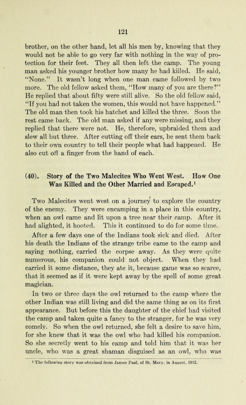 brother, on the other hand, let all his men by, knowing that they would not be able to go very far with nothing in the way of pro- tection for their feet. They all then left the camp. The young man asked his younger brother how many he had killed. He said, ‘‘None.’’ It wasn’t long when one man came followed by two more. The old fellow asked them, “How many of you are there?” He replied that about fifty were still alive. So the old fellow said, “If you had not taken the women, this would not have happened.” The old man then took his hatchet and killed the three. Soon the rest came back. The old man asked if any were missing, and they replied that there were not. He, therefore, upbraided them and slew all but three. After cutting off their ears, he sent them back to their own country to tell their people what had happened. He also cut off a finger from the hand of each. (40). Story of the Two Malecites Who Went West. How One Was Killed and the Other Married and Escaped.^ Two Malecites went west on a journey to explore the country of the enemy. They were encamping in a place in this country, when an owl came and lit upon a tree near their camp. After it had alighted, it hooted. This it continued to do for some time. After a few days one of the Indians took sick and died. After his death the Indians of the strange tribe came to the camp and saying nothing, carried the corpse away. As they were quite numerous, his companion could not object. When they had carried it some distance, they ate it, because game was so scarce, that it seemed as if it were kept away by the spell of some great magician. In two or three days the owl returned to the camp where the other Indian was still living and did the same thing as on its first appearance. But before this the daughter of the chief had visited the camp and taken quite a fancy to the stranger, for he was very comely. So when the owl returned, she felt a desire to save him, for she knew that it was the owl who had killed his companion. So she secretly went to his camp and told him that it was her uncle, who was a great shaman disguised as an owl, who was ^ The following story was obtained from James Paul, of St. Mary, in August, 1912.