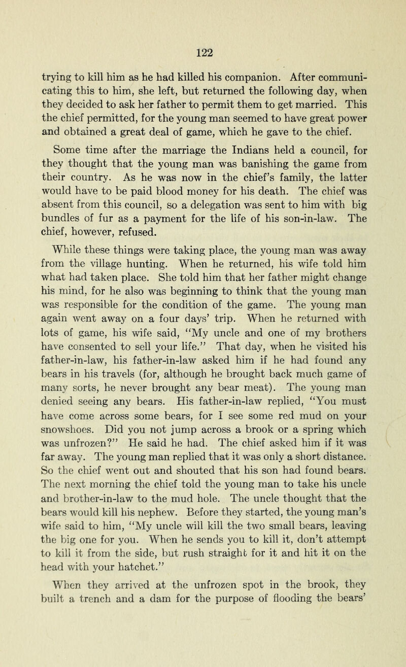 trying to kill him as he had killed his companion. After communi- cating this to him, she left, but returned the following day, when they decided to ask her father to permit them to get married. This the chief permitted, for the young man seemed to have great power and obtained a great deal of game, which he gave to the chief. Some time after the marriage the Indians held a council, for they thought that the young man was banishing the game from their country. As he was now in the chief’s family, the latter would have to be paid blood money for his death. The chief was absent from this council, so a delegation was sent to him with big bundles of fur as a payment for the life of his son-in-law. The chief, however, refused. While these things were taking place, the young man was away from the village hunting. When he returned, his wife told him what had taken place. She told him that her father might change his mind, for he also was beginning to think that the young man was responsible for the condition of the game. The young man again went away on a four days’ trip. When he returned with lots of game, his wife said, “My uncle and one of my brothers have consented to sell your life.” That day, when he visited his father-in-law, his father-in-law asked him if he had found any bears in his travels (for, although he brought back much game of many sorts, he never brought any bear meat). The young man denied seeing any bears. His father-in-law replied, “You must have come across some bears, for I see some red mud on your snowshoes. Did you not jump across a brook or a spring which was unfrozen?” He said he had. The chief asked him if it was far away. The young man replied that it was only a short distance. So the chief went out and shouted that his son had found bears. The next morning the chief told the young man to take his uncle and brother-in-law to the mud hole. The uncle thought that the bears would kill his nephew. Before they started, the young man’s wife said to him, “My uncle will kill the two small bears, leaving the big one for you. When he sends you to kill it, don’t attempt to kill it from the side, but rush straight for it and hit it on the head with your hatchet.” When they arrived at the unfrozen spot in the brook, they built a trench and a dam for the purpose of flooding the bears’