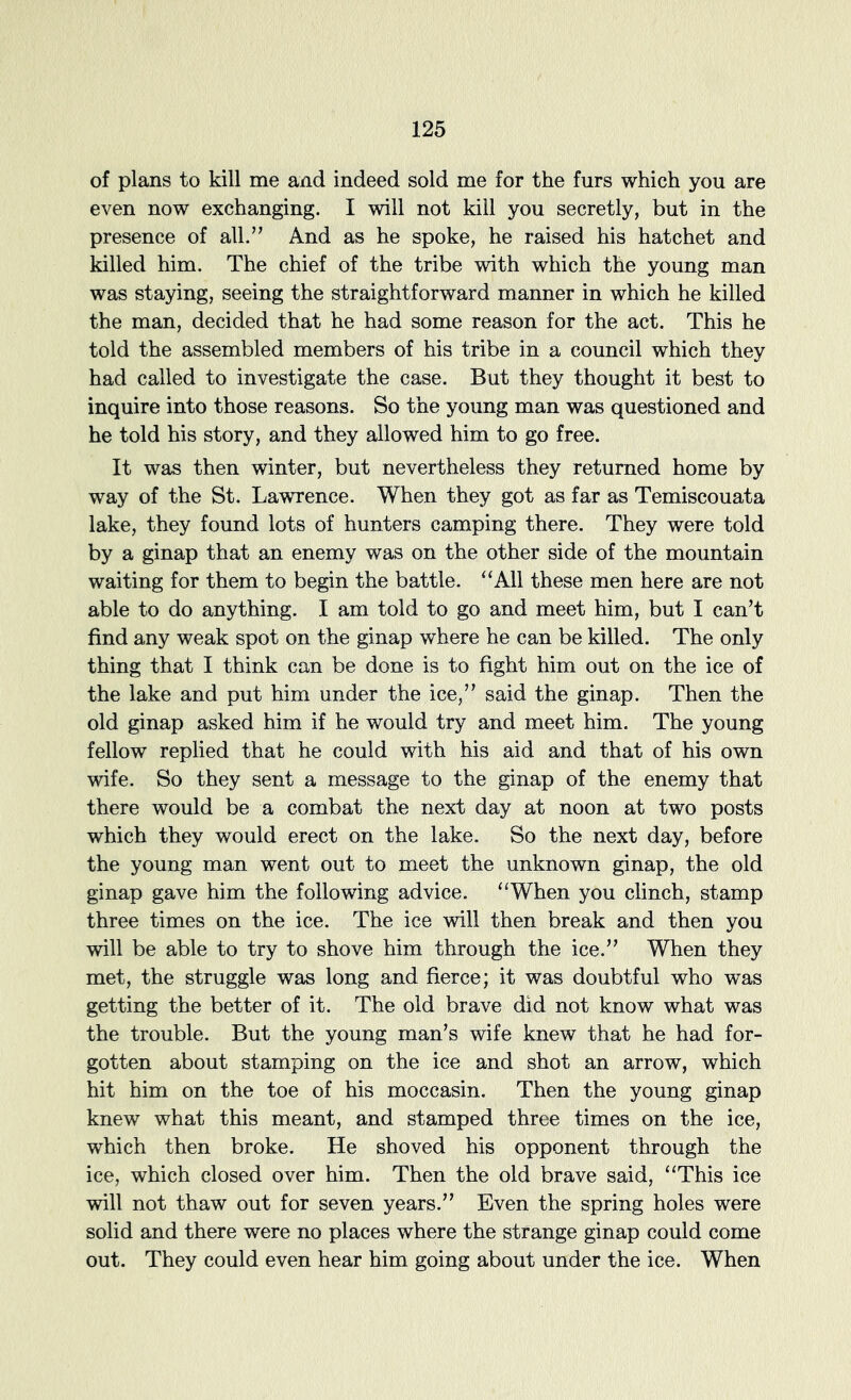 of plans to kill me and indeed sold me for the furs which you are even now exchanging. I will not kill you secretly, but in the presence of all.’’ And as he spoke, he raised his hatchet and killed him. The chief of the tribe with which the young man was staying, seeing the straightforward manner in which he killed the man, decided that he had some reason for the act. This he told the assembled members of his tribe in a council which they had called to investigate the case. But they thought it best to inquire into those reasons. So the young man was questioned and he told his story, and they allowed him to go free. It was then winter, but nevertheless they returned home by way of the St. Lawrence. When they got as far as Temiscouata lake, they found lots of hunters camping there. They were told by a ginap that an enemy was on the other side of the mountain waiting for them to begin the battle. ‘‘All these men here are not able to do anything. I am told to go and meet him, but I can’t find any weak spot on the ginap where he can be killed. The only thing that I think can be done is to fight him out on the ice of the lake and put him under the ice,” said the ginap. Then the old ginap asked him if he would try and meet him. The young fellow replied that he could with his aid and that of his own wife. So they sent a message to the ginap of the enemy that there would be a combat the next day at noon at two posts which they would erect on the lake. So the next day, before the young man went out to meet the unknown ginap, the old ginap gave him the following advice. “When you clinch, stamp three times on the ice. The ice will then break and then you will be able to try to shove him through the ice.” When they met, the struggle was long and fierce; it was doubtful who was getting the better of it. The old brave did not know what was the trouble. But the young man’s wife knew that he had for- gotten about stamping on the ice and shot an arrow, which hit him on the toe of his moccasin. Then the young ginap knew what this meant, and stamped three times on the ice, which then broke. He shoved his opponent through the ice, which closed over him. Then the old brave said, “This ice will not thaw out for seven years.” Even the spring holes were solid and there were no places where the strange ginap could come out. They could even hear him going about under the ice. When