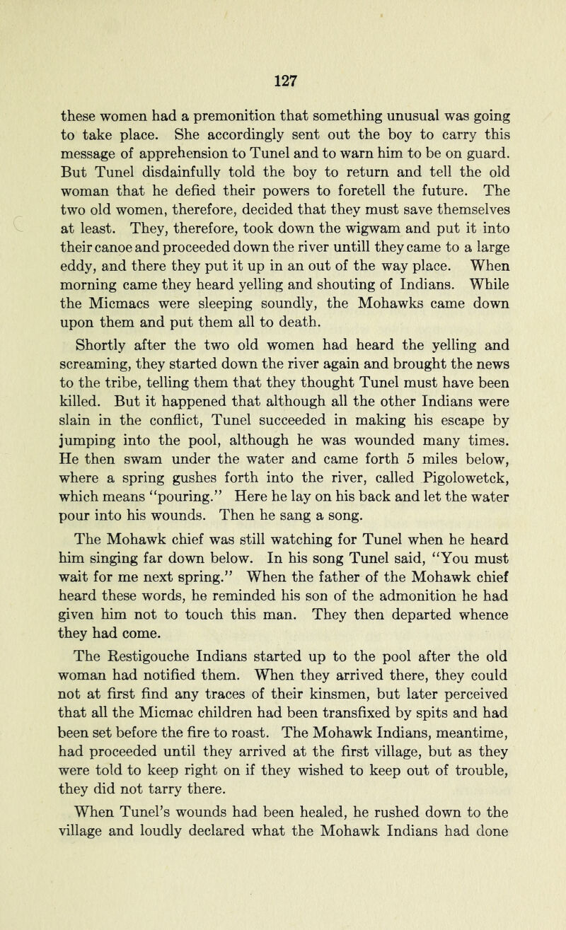 these women had a premonition that something unusual was going to take place. She accordingly sent out the boy to carry this message of apprehension to Tunel and to warn him to be on guard. But Tunel disdainfully told the boy to return and tell the old woman that he defied their powers to foretell the future. The two old women, therefore, decided that they must save themselves at least. They, therefore, took down the wigwam and put it into their canoe and proceeded down the river untill they came to a large eddy, and there they put it up in an out of the way place. When morning came they heard yelling and shouting of Indians. While the Micmacs were sleeping soundly, the Mohawks came down upon them and put them all to death. Shortly after the two old women had heard the yelling and screaming, they started down the river again and brought the news to the tribe, telling them that they thought Tunel must have been killed. But it happened that although all the other Indians were slain in the conflict, Tunel succeeded in making his escape by jumping into the pool, although he was wounded many times. He then swam under the water and came forth 5 miles below, where a spring gushes forth into the river, called Pigolowetck, which means ^‘pouring.’’ Here he lay on his back and let the water pour into his wounds. Then he sang a song. The Mohawk chief was still watching for Tunel when he heard him singing far down below. In his song Tunel said, “You must wait for me next spring.” When the father of the Mohawk chief heard these words, he reminded his son of the admonition he had given him not to touch this man. They then departed whence they had come. The Restigouche Indians started up to the pool after the old woman had notified them. When they arrived there, they could not at first find any traces of their kinsmen, but later perceived that all the Micmac children had been transfixed by spits and had been set before the fire to roast. The Mohawk Indians, meantime, had proceeded until they arrived at the first village, but as they were told to keep right on if they wished to keep out of trouble, they did not tarry there. When Tuneks wounds had been healed, he rushed down to the village and loudly declared what the Mohawk Indians had done