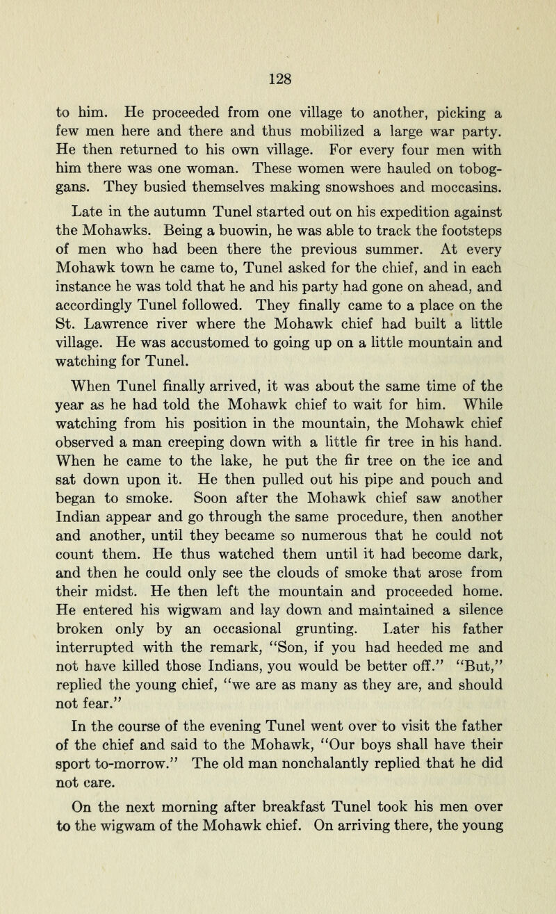 to him. He proceeded from one village to another, picking a few men here and there and thus mobilized a large war party. He then returned to his own village. For every four men with him there was one woman. These women were hauled on tobog- gans. They busied themselves making snowshoes and moccasins. Late in the autumn Tunel started out on his expedition against the Mohawks. Being a buowin, he was able to track the footsteps of men who had been there the previous summer. At every Mohawk town he came to, Tunel asked for the chief, and in each instance he was told that he and his party had gone on ahead, and accordingly Tunel followed. They finally came to a place on the St. Lawrence river where the Mohawk chief had built a little village. He was accustomed to going up on a little mountain and watching for Tunel. When Tunel finally arrived, it was about the same time of the year as he had told the Mohawk chief to wait for him. While watching from his position in the mountain, the Mohawk chief observed a man creeping down with a little fir tree in his hand. When he came to the lake, he put the fir tree on the ice and sat down upon it. He then pulled out his pipe and pouch and began to smoke. Soon after the Mohawk chief saw another Indian appear and go through the same procedure, then another and another, until they became so numerous that he could not count them. He thus watched them until it had become dark, and then he could only see the clouds of smoke that arose from their midst. He then left the mountain and proceeded home. He entered his wigwam and lay down and maintained a silence broken only by an occasional grunting. Later his father interrupted vdth the remark, “Son, if you had heeded me and not have killed those Indians, you would be better off.'’ “But, replied the young chief, “we are as many as they are, and should not fear. In the course of the evening Tunel went over to visit the father of the chief and said to the Mohawk, “Our boys shall have their sport to-morrow. The old man nonchalantly replied that he did not care. On the next morning after breakfast Tunel took his men over to the wigwam of the Mohawk chief. On arriving there, the young