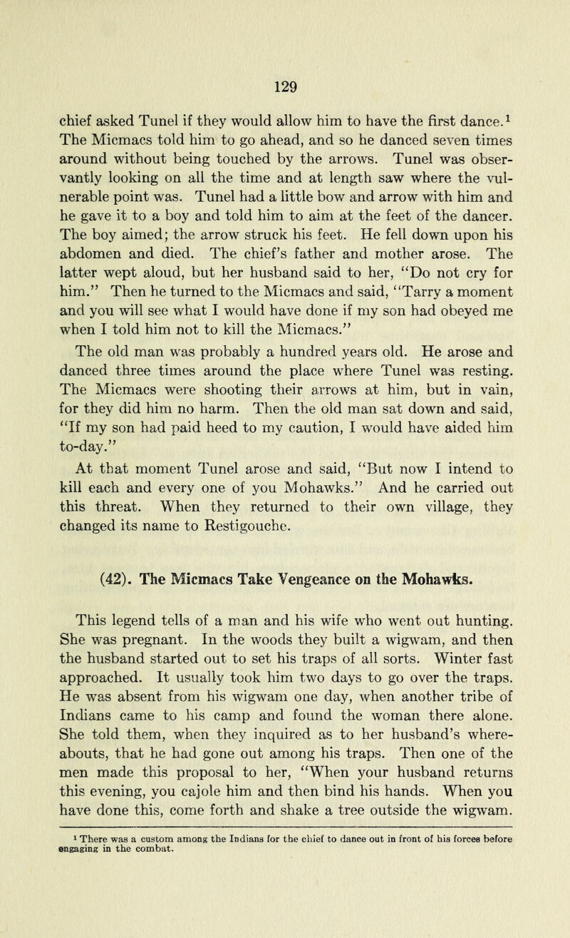 chief asked Tunel if they would allow him to have the first dance. ^ The Micmacs told him to go ahead, and so he danced seven times around without being touched by the arrows. Tunel was obser- vantly looking on all the time and at length saw where the vul- nerable point was. Tunel had a little bow and arrow with him and he gave it to a boy and told him to aim at the feet of the dancer. The boy aimed; the arrow struck his feet. He fell down upon his abdomen and died. The chief’s father and mother arose. The latter wept aloud, but her husband said to her, “Do not cry for him.” Then he turned to the Micmacs and said, “Tarry a moment and you will see what I would have done if my son had obeyed me when I told him not to kill the Micmacs.” The old man was probably a hundred years old. He arose and danced three times around the place where Tunel was resting. The Micmacs were shooting their arrows at him, but in vain, for they did him no harm. Then the old man sat down and said, “If my son had paid heed to my caution, I would have aided him to-day.” At that moment Tunel arose and said, “But now I intend to kill each and every one of you Mohawks.” And he carried out this threat. When they returned to their own village, they changed its name to Restigouche. (42). The Micmacs Take Vengeance on the Mohawks. This legend tells of a man and his wife who went out hunting. She was pregnant. In the woods they built a wigwam, and then the husband started out to set his traps of all sorts. Winter fast approached. It usually took him two days to go over the traps. He was absent from his wigwam one day, when another tribe of Indians came to his camp and found the woman there alone. She told them, when they inquired as to her husband’s where- abouts, that he had gone out among his traps. Then one of the men made this proposal to her, “When your husband returns this evening, you cajole him and then bind his hands. When you have done this, come forth and shake a tree outside the wigwam. 1 There was a custom among the Indians for the chief to dance out in front of his forces before engaging in the combat.